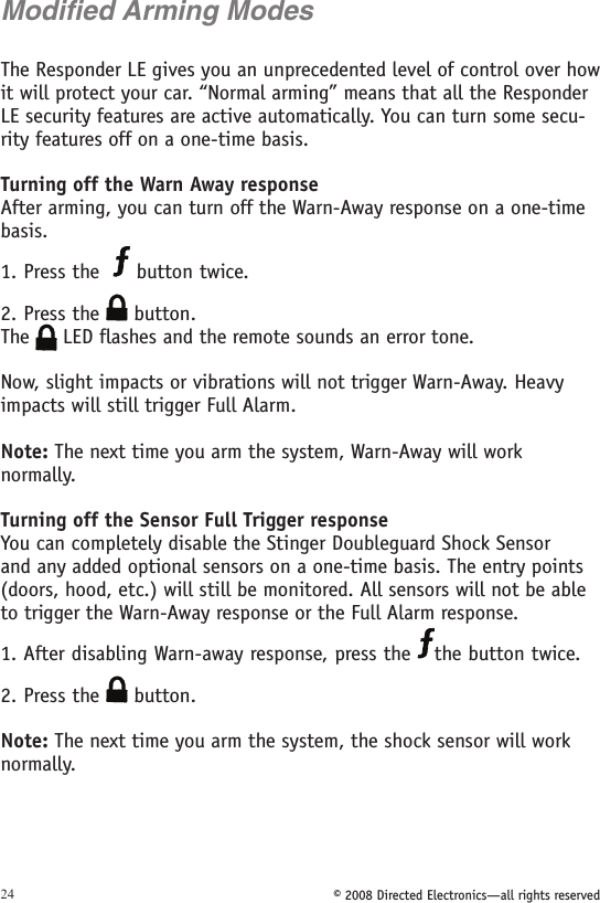 © 2008 Directed Electronics—all rights reserved24Modified Arming ModesThe Responder LE gives you an unprecedented level of control over how it will protect your car. “Normal arming” means that all the Responder LE security features are active automatically. You can turn some secu-rity features off on a one-time basis.Turning off the Warn Away responseAfter arming, you can turn off the Warn-Away response on a one-time basis.1. Press the    button twice.2. Press the   button.The   LED flashes and the remote sounds an error tone.Now, slight impacts or vibrations will not trigger Warn-Away. Heavy impacts will still trigger Full Alarm.Note: The next time you arm the system, Warn-Away will work  normally.Turning off the Sensor Full Trigger responseYou can completely disable the Stinger Doubleguard Shock Sensor and any added optional sensors on a one-time basis. The entry points (doors, hood, etc.) will still be monitored. All sensors will not be able to trigger the Warn-Away response or the Full Alarm response.1. After disabling Warn-away response, press the  the button twice.2. Press the   button.Note: The next time you arm the system, the shock sensor will work normally.