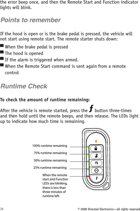 © 2008 Directed Electronics—all rights reserved28the error beep once, and then the Remote Start and Function indicator lights will blink.Points to rememberIf the hood is open or is the brake pedal is pressed, the vehicle will not start using remote start. The remote starter shuts down: When the brake pedal is pressed The hood is opened If the alarm is triggered when armed.When the Remote Start command is sent again from a remote    control Runtime CheckTo check the amount of runtime remaining: After the vehicle is remote started, press the   button three-times and then hold until the remote beeps, and then release. The LEDs light up to indicate how much time is remaining. 25% runtime remaining  100% runtime remaining 75% runtime remaining 50% runtime remaining  When the remote start and Function LEDs are blinking, there is less than three minutes of runtime left. A U X▀▀▀▀