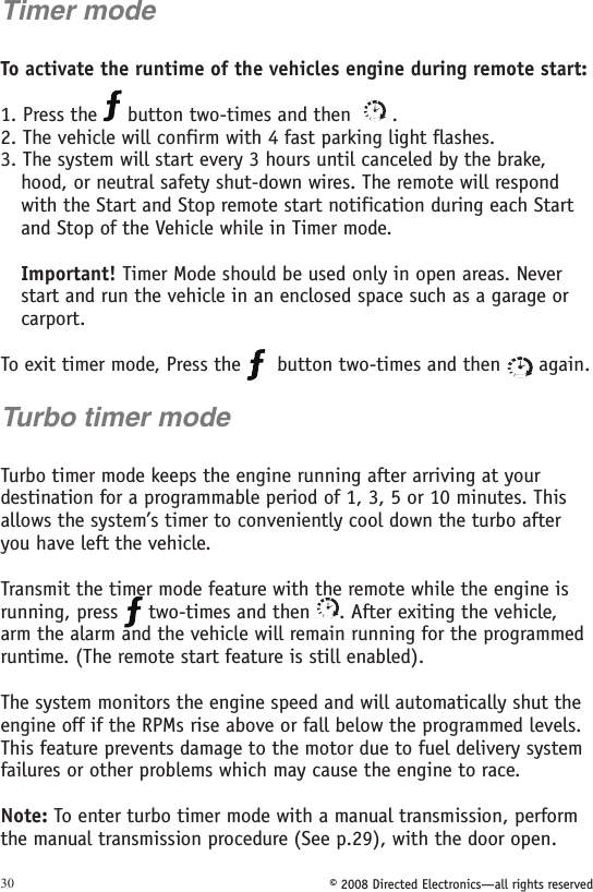 © 2008 Directed Electronics—all rights reserved30Timer modeTo activate the runtime of the vehicles engine during remote start: 1. Press the   button two-times and then    .2. The vehicle will confirm with 4 fast parking light flashes.3. The system will start every 3 hours until canceled by the brake, hood, or neutral safety shut-down wires. The remote will respond with the Start and Stop remote start notification during each Start and Stop of the Vehicle while in Timer mode.  Important! Timer Mode should be used only in open areas. Never start and run the vehicle in an enclosed space such as a garage or carport.To exit timer mode, Press the    button two-times and then   again. Turbo timer modeTurbo timer mode keeps the engine running after arriving at your destination for a programmable period of 1, 3, 5 or 10 minutes. This allows the system’s timer to conveniently cool down the turbo after you have left the vehicle. Transmit the timer mode feature with the remote while the engine is running, press   two-times and then  . After exiting the vehicle, arm the alarm and the vehicle will remain running for the programmed runtime. (The remote start feature is still enabled).The system monitors the engine speed and will automatically shut the engine off if the RPMs rise above or fall below the programmed levels. This feature prevents damage to the motor due to fuel delivery system failures or other problems which may cause the engine to race.Note: To enter turbo timer mode with a manual transmission, perform the manual transmission procedure (See p.29), with the door open.  