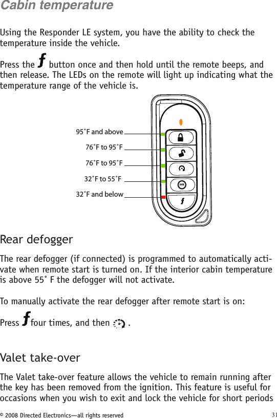 © 2008 Directed Electronics—all rights reserved 31Cabin temperatureUsing the Responder LE system, you have the ability to check the temperature inside the vehicle. Press the   button once and then hold until the remote beeps, and then release. The LEDs on the remote will light up indicating what the temperature range of the vehicle is. 95˚F and above 76˚F to 95˚F  76˚F to 95˚F  32˚F to 55˚F  32˚F and below  A U XRear defoggerThe rear defogger (if connected) is programmed to automatically acti-vate when remote start is turned on. If the interior cabin temperature is above 55˚ F the defogger will not activate. To manually activate the rear defogger after remote start is on:  Press  four times, and then   . Valet take-overThe Valet take-over feature allows the vehicle to remain running after the key has been removed from the ignition. This feature is useful for occasions when you wish to exit and lock the vehicle for short periods 