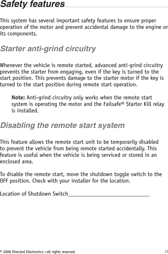 © 2008 Directed Electronics—all rights reserved 33Safety features This system has several important safety features to ensure proper operation of the motor and prevent accidental damage to the engine or its components.Starter anti-grind circuitryWhenever the vehicle is remote started, advanced anti-grind circuitry prevents the starter from engaging, even if the key is turned to the start position. This prevents damage to the starter motor if the key is turned to the start position during remote start operation.Note: Anti-grind circuitry only works when the remote start system is operating the motor and the Failsafe® Starter Kill relay is installed.Disabling the remote start systemThis feature allows the remote start unit to be temporarily disabled to prevent the vehicle from being remote started accidentally. This feature is useful when the vehicle is being serviced or stored in an enclosed area. To disable the remote start, move the shutdown toggle switch to the OFF position. Check with your installer for the location.Location of Shutdown Switch____________________________