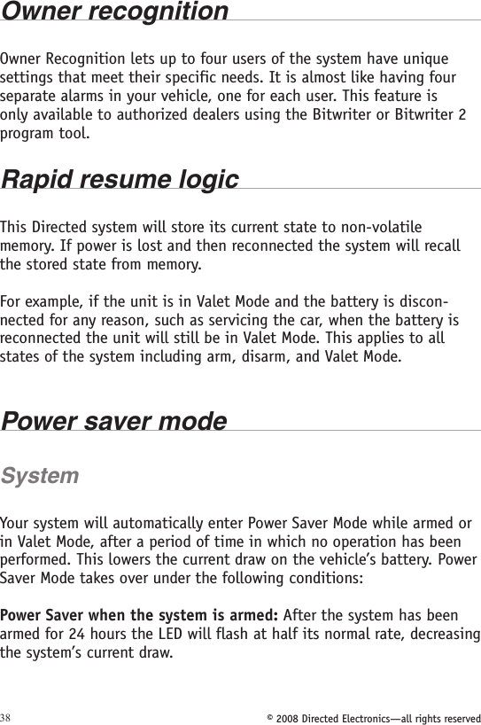 © 2008 Directed Electronics—all rights reserved38Owner recognition Owner Recognition lets up to four users of the system have unique settings that meet their specific needs. It is almost like having four separate alarms in your vehicle, one for each user. This feature is only available to authorized dealers using the Bitwriter or Bitwriter 2 program tool.  Rapid resume logicThis Directed system will store its current state to non-volatile memory. If power is lost and then reconnected the system will recall the stored state from memory. For example, if the unit is in Valet Mode and the battery is discon-nected for any reason, such as servicing the car, when the battery is reconnected the unit will still be in Valet Mode. This applies to all states of the system including arm, disarm, and Valet Mode.Power saver modeSystemYour system will automatically enter Power Saver Mode while armed or in Valet Mode, after a period of time in which no operation has been performed. This lowers the current draw on the vehicle’s battery. Power Saver Mode takes over under the following conditions:Power Saver when the system is armed: After the system has been armed for 24 hours the LED will flash at half its normal rate, decreasing the system’s current draw.