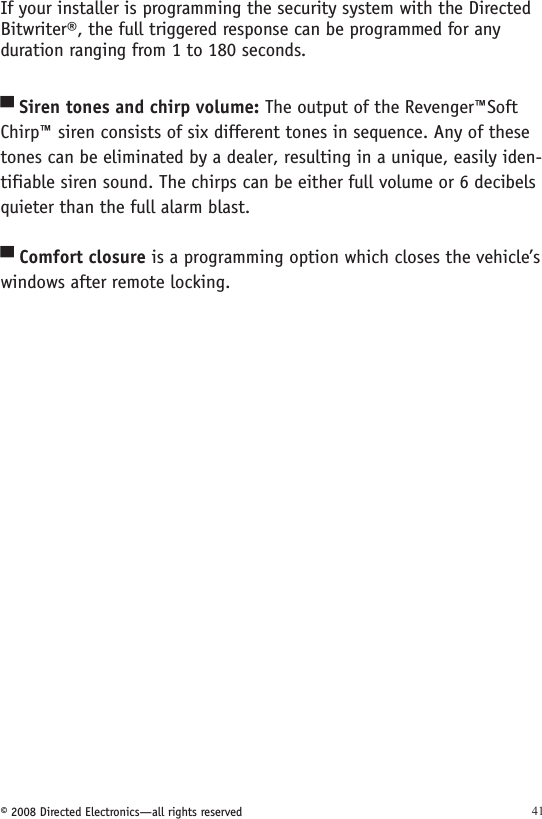 © 2008 Directed Electronics—all rights reserved 41If your installer is programming the security system with the Directed Bitwriter®, the full triggered response can be programmed for any duration ranging from 1 to 180 seconds.Siren tones and chirp volume: The output of the Revenger™Soft Chirp™ siren consists of six different tones in sequence. Any of these tones can be eliminated by a dealer, resulting in a unique, easily iden-tifiable siren sound. The chirps can be either full volume or 6 decibels quieter than the full alarm blast.Comfort closure is a programming option which closes the vehicle’s windows after remote locking.▀▀