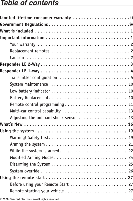 © 2008 Directed Electronics—all rights reserved vTable of contentsLimited lifetime consumer warranty  . . . . . . . . . . . . . . . . . . . . . iiGovernment Regulations ..............................ivWhat is included ...................................1Important information ...............................1Your warranty ..................................2Replacement remotes .............................2Caution .......................................2Responder LE 2-Way .................................3Responder LE 1-way .................................4Transmitter configuration  . . . . . . . . . . . . . . . . . . . . . . . . . . 5System maintenance  ............................ 10Low battery indicator ............................ 10Battery Replacement ............................. 10Remote control programming . . . . . . . . . . . . . . . . . . . . . . . 11Multi-car control capability  . . . . . . . . . . . . . . . . . . . . . . . . 13Adjusting the onboard shock sensor  . . . . . . . . . . . . . . . . . . 13What’s New ......................................16Using the system ..................................19Warning! Safety first ............................. 19Arming the system .............................. 21While the system is armed . . . . . . . . . . . . . . . . . . . . . . . . . 22Modified Arming Modes ........................... 24Disarming the System ............................ 25System override ................................ 26Using the remote start ..............................27Before using your Remote Start  . . . . . . . . . . . . . . . . . . . . . 27Remote starting your vehicle . . . . . . . . . . . . . . . . . . . . . . . 27