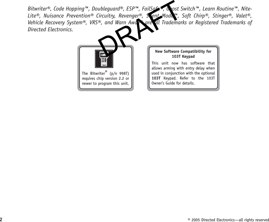 DRAFT2  © 2005 Directed Electronics—all rights reservedBitwriter®, Code Hopping™, Doubleguard®, ESP™, FailSafe®, Ghost Switch™, Learn Routine™, Nite-Lite®, Nuisance Prevention® Circuitry, Revenger®, Silent Mode™, Soft Chirp®, Stinger®, Valet®, Vehicle Recovery System®, VRS®, and Warn Away® are all Trademarks or Registered Trademarks of Directed Electronics.New Software Compatibility for 103T KeypadThis unit now has software that allows arming with entry delay when used in conjunction with the optional 103T Keypad. Refer to the 103T Owner’s Guide for details.The Bitwriter® (p/n 998T) requires chip version 2.2 or newer to program this unit.DRAFT
