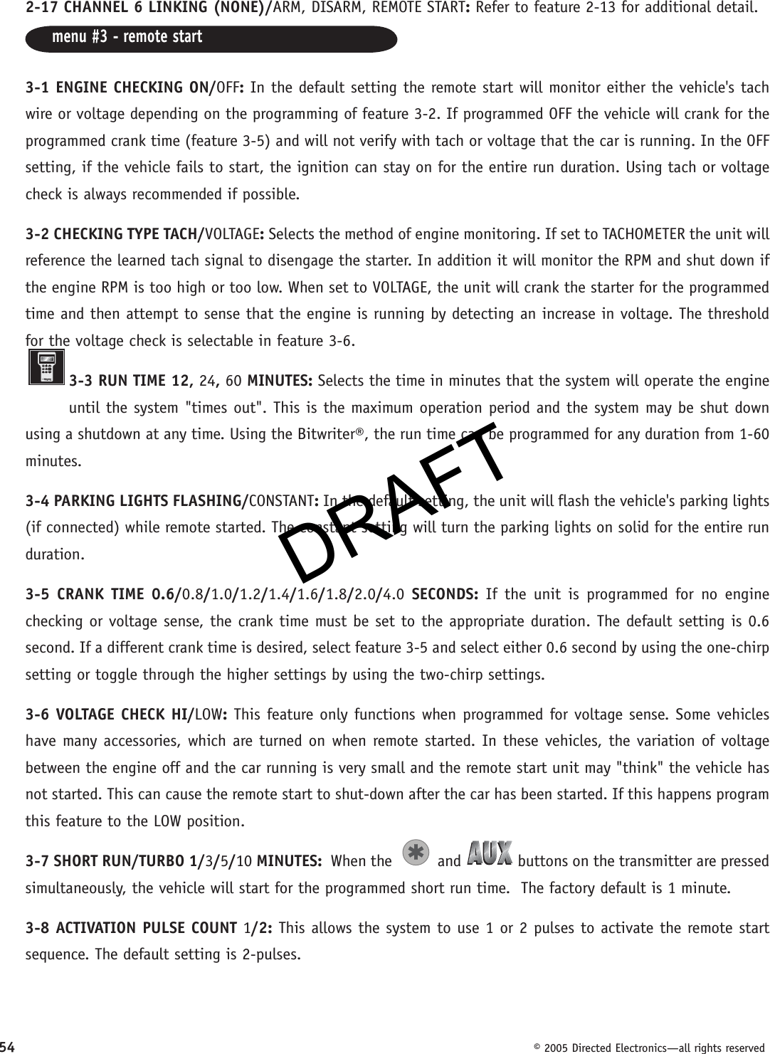 DRAFT54  © 2005 Directed Electronics—all rights reserved2-17 CHANNEL 6 LINKING (NONE)/ARM, DISARM, REMOTE START: Refer to feature 2-13 for additional detail.menu #3 - remote start 3-1 ENGINE CHECKING ON/OFF: In the default setting the remote start will monitor either the vehicle&apos;s tach wire or voltage depending on the programming of feature 3-2. If programmed OFF the vehicle will crank for the programmed crank time (feature 3-5) and will not verify with tach or voltage that the car is running. In the OFF setting, if the vehicle fails to start, the ignition can stay on for the entire run duration. Using tach or voltage check is always recommended if possible.3-2 CHECKING TYPE TACH/VOLTAGE: Selects the method of engine monitoring. If set to TACHOMETER the unit will reference the learned tach signal to disengage the starter. In addition it will monitor the RPM and shut down if the engine RPM is too high or too low. When set to VOLTAGE, the unit will crank the starter for the programmed time and then attempt to sense that the engine is running by detecting an increase in voltage. The threshold for the voltage check is selectable in feature 3-6.3-3 RUN TIME 12, 24, 60 MINUTES: Selects the time in minutes that the system will operate the engine until the system &quot;times out&quot;. This is the maximum operation period and the system may be shut down using a shutdown at any time. Using the Bitwriter®, the run time can be programmed for any duration from 1-60 minutes.3-4 PARKING LIGHTS FLASHING/CONSTANT: In the default setting, the unit will flash the vehicle&apos;s parking lights (if connected) while remote started. The constant setting will turn the parking lights on solid for the entire run duration.3-5 CRANK TIME 0.6/0.8/1.0/1.2/1.4/1.6/1.8/2.0/4.0 SECONDS: If the unit is programmed for no engine checking or voltage sense, the crank time must be set to the appropriate duration. The default setting is 0.6 second. If a different crank time is desired, select feature 3-5 and select either 0.6 second by using the one-chirp setting or toggle through the higher settings by using the two-chirp settings.3-6 VOLTAGE CHECK HI/LOW: This feature only functions when programmed for voltage sense. Some vehicles have many accessories, which are turned on when remote started. In these vehicles, the variation of voltage between the engine off and the car running is very small and the remote start unit may &quot;think&quot; the vehicle has not started. This can cause the remote start to shut-down after the car has been started. If this happens program this feature to the LOW position.3-7 SHORT RUN/TURBO 1/3/5/10 MINUTES:  When the   and   buttons on the transmitter are pressed simultaneously, the vehicle will start for the programmed short run time.  The factory default is 1 minute.3-8 ACTIVATION PULSE COUNT 1/2: This allows the system to use 1 or 2 pulses to activate the remote start sequence. The default setting is 2-pulses.DRAFT