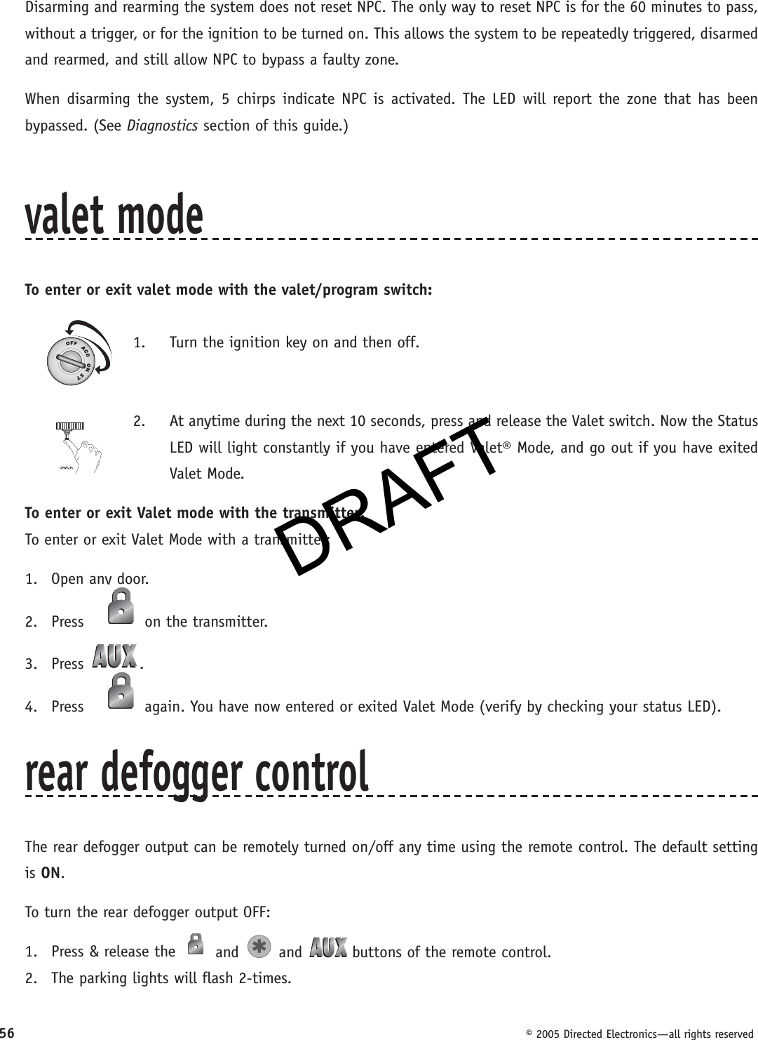DRAFT56  © 2005 Directed Electronics—all rights reservedDisarming and rearming the system does not reset NPC. The only way to reset NPC is for the 60 minutes to pass, without a trigger, or for the ignition to be turned on. This allows the system to be repeatedly triggered, disarmed and rearmed, and still allow NPC to bypass a faulty zone.When disarming the system, 5 chirps indicate NPC is activated. The LED will report the zone that has been bypassed. (See Diagnostics section of this guide.)valet modeTo enter or exit valet mode with the valet/program switch:1.  Turn the ignition key on and then off.2.  At anytime during the next 10 seconds, press and release the Valet switch. Now the Status LED will light constantly if you have entered Valet® Mode, and go out if you have exited Valet Mode.To enter or exit Valet mode with the transmitter:To enter or exit Valet Mode with a transmitter:1. Open any door.2. Press   on the transmitter.3. Press  .4. Press   again. You have now entered or exited Valet Mode (verify by checking your status LED).rear defogger controlThe rear defogger output can be remotely turned on/off any time using the remote control. The default setting is ON.To turn the rear defogger output OFF:1.  Press &amp; release the   and   and   buttons of the remote control.2.  The parking lights will flash 2-times.DRAFT