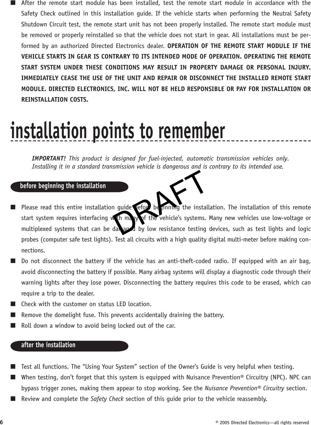 DRAFT6  © 2005 Directed Electronics—all rights reserved■  After the remote start module has been installed, test the remote start module in accordance with the Safety Check outlined in this installation guide. If the vehicle starts when performing the Neutral Safety Shutdown Circuit test, the remote start unit has not been properly installed. The remote start module must be removed or properly reinstalled so that the vehicle does not start in gear. All installations must be per-formed by an authorized Directed Electronics dealer. OPERATION OF THE REMOTE START MODULE IF THE VEHICLE STARTS IN GEAR IS CONTRARY TO ITS INTENDED MODE OF OPERATION. OPERATING THE REMOTE START SYSTEM UNDER THESE CONDITIONS MAY RESULT IN PROPERTY DAMAGE OR PERSONAL INJURY. IMMEDIATELY CEASE THE USE OF THE UNIT AND REPAIR OR DISCONNECT THE INSTALLED REMOTE START MODULE. DIRECTED ELECTRONICS, INC. WILL NOT BE HELD RESPONSIBLE OR PAY FOR INSTALLATION OR REINSTALLATION COSTS.installation points to rememberIMPORTANT!  This product is designed for fuel-injected, automatic transmission vehicles only. Installing it in a standard transmission vehicle is dangerous and is contrary to its intended use.before beginning the installation■  Please read this entire installation guide before beginning the installation. The installation of this remote start system requires interfacing with many of the vehicle’s systems. Many new vehicles use low-voltage or multiplexed systems that can be damaged by low resistance testing devices, such as test lights and logic probes (computer safe test lights). Test all circuits with a high quality digital multi-meter before making con-nections.■  Do not disconnect the battery if the vehicle has an anti-theft-coded radio. If equipped with an air bag, avoid disconnecting the battery if possible. Many airbag systems will display a diagnostic code through their warning lights after they lose power. Disconnecting the battery requires this code to be erased, which can require a trip to the dealer.■  Check with the customer on status LED location.■  Remove the domelight fuse. This prevents accidentally draining the battery.■  Roll down a window to avoid being locked out of the car.after the installation■  Test all functions. The “Using Your System” section of the Owner&apos;s Guide is very helpful when testing.■  When testing, don’t forget that this system is equipped with Nuisance Prevention® Circuitry (NPC). NPC can bypass trigger zones, making them appear to stop working. See the Nuisance Prevention® Circuitry section.■  Review and complete the Safety Check section of this guide prior to the vehicle reassembly.DRAFT