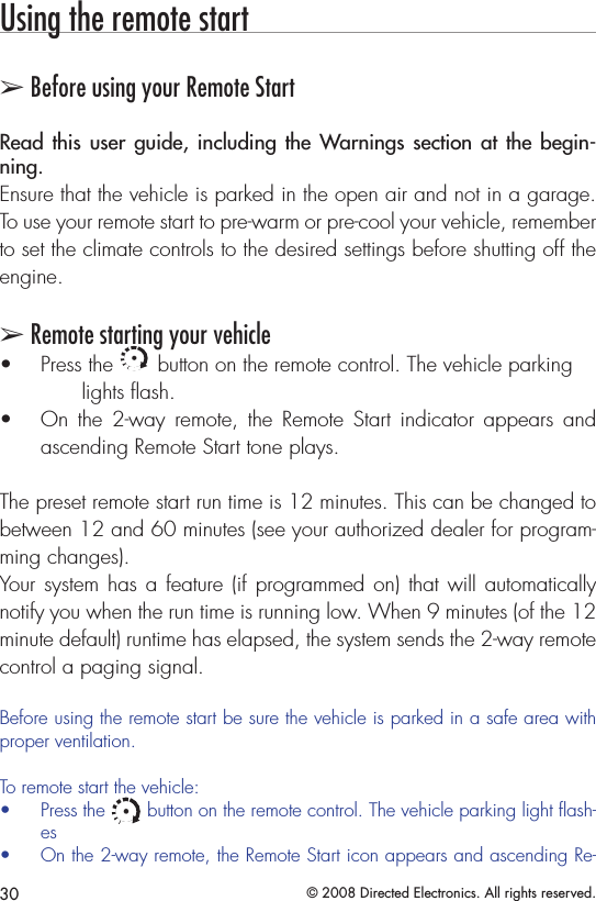30 © 2008 Directed Electronics. All rights reserved.Using the remote start➢ Before using your Remote StartRead this user  guide,  including  the Warnings  section at the begin-ning. Ensure that the vehicle is parked in the open air and not in a garage. To use your remote start to pre-warm or pre-cool your vehicle, remember to set the climate controls to the desired settings before shutting off the engine.➢ Remote starting your vehiclePress the • A U X button on the remote control. The vehicle parking    lights ﬂash.On  the  2-way  remote,  the  Remote  Start  indicator  appears  and • ascending Remote Start tone plays.The preset remote start run time is 12 minutes. This can be changed to between 12 and 60 minutes (see your authorized dealer for program-ming changes).Your system has a feature (if programmed on) that  will automatically notify you when the run time is running low. When 9 minutes (of the 12 minute default) runtime has elapsed, the system sends the 2-way remote control a paging signal. Before using the remote start be sure the vehicle is parked in a safe area with proper ventilation.To remote start the vehicle:Press the • A U X button on the remote control. The vehicle parking light ﬂash-esOn the 2-way remote, the Remote Start icon appears and ascending Re-• 