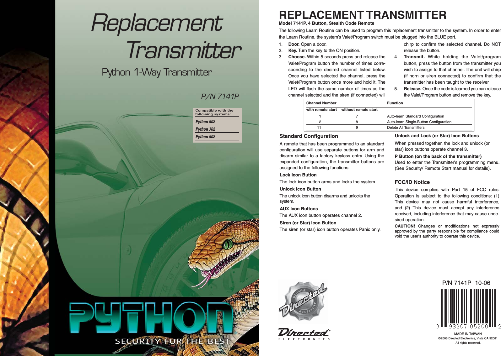 Compatible with the following systems: Python 502Python 702Python 902ReplacementTransmitterREPLACEMENT TRANSMITTERModel 7141P, 4 Button, Stealth Code RemoteThe following Learn Routine can be used to program this replacement transmitter to the system. In order to enter the Learn Routine, the system’s Valet/Program switch must be plugged into the BLUE port.1.  Door. Open a door.2.  Key. Turn the key to the ON position. 3.  Choose. Within 5 seconds press and release the Valet/Program button the number of times corre-sponding to the desired channel listed below. Once you have selected the channel, press the Valet/Program button once more and hold it. The LED will flash the same number of times as the channel selected and the siren (if connected) will chirp to confirm the selected channel. Do NOT release the button.4.  Transmit. While holding the Valet/program button, press the button from the transmitter you wish to assign to that channel. The unit will chirp (if horn or siren connected) to confirm that the transmitter has been taught to the receiver 5.  Release. Once the code is learned you can release the Valet/Program button and remove the key. Channel Number    Functionwith remote start    without remote start  1  7  Auto-learn Standard Configuration  2  8  Auto-learn Single-Button Configuration 11  9  Delete All TransmittersStandard Configuration A remote that has been programmed to an standard configuration will use separate buttons for arm and disarm similar to a factory keyless entry. Using the expanded configuration, the transmitter buttons are assigned to the following functions:Lock Icon ButtonThe lock icon button arms and locks the system.Unlock Icon ButtonThe unlock icon button disarms and unlocks the system.AUX Icon ButtonsThe AUX icon button operates channel 2.Siren (or Star) Icon ButtonThe siren (or star) icon button operates Panic only.Unlock and Lock (or Star) Icon ButtonsWhen pressed together, the lock and unlock (or star) icon buttons operate channel 3.P Button (on the back of the transmitter)Used to enter the Transmitter&apos;s programming menu. (See Security/ Remote Start manual for details).FCC/ID NoticeThis device complies with Part 15 of FCC rules. Operation is subject to the following conditions: (1) This device may not cause harmful interference, and (2) This device must accept any interference received, including interference that may cause unde-sired operation.CAUTION! Changes or modifications not expressly approved by the party responsible for compliance could void the user&apos;s authority to operate this device.MADE IN TAIWAN©2006 Directed Electronics, Vista CA 92081All rights reserved.P/N 7141P  10-06P/N 7141PPython 1-Way Transmitter