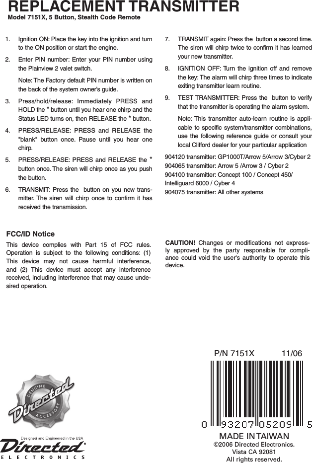 REPLACEMENT TRANSMITTERModel 7151X, 5 Button, Stealth Code Remote11/06P/N 7151XMADE IN TAIWAN©2006 Directed Electronics. Vista CA 92081All rights reserved.1.  Ignition ON: Place the key into the ignition and turn to the ON position or start the engine. 2.  Enter PIN  number: Enter  your  PIN number  using the Plainview 2 valet switch.   Note: The Factory default PIN number is written on the back of the system owner’s guide.3.  Press/hold/release:  Immediately  PRESS  and HOLD the * button until you hear one chirp and the Status LED turns on, then RELEASE the * button. 4.  PRESS/RELEASE:  PRESS  and  RELEASE  the &quot;blank&quot;  button  once.  Pause  until  you  hear  one chirp. 5.  PRESS/RELEASE:  PRESS  and RELEASE the  * button once. The siren will chirp once as you push the button. 6.  TRANSMIT:  Press the    button on you  new  trans-mitter. The  siren will  chirp once  to  confirm it  has received the transmission.7.  TRANSMIT again: Press the  button a second time. The siren will chirp twice to confirm it has learned your new transmitter.8.  IGNITION OFF: Turn the ignition off  and remove the key: The alarm will chirp three times to indicate exiting transmitter learn routine. 9.  TEST TRANSMITTER: Press the  button to verify that the transmitter is operating the alarm system.   Note: This  transmitter  auto-learn  routine is  appli-cable to specific system/transmitter  combinations, use  the following reference  guide  or consult your local Clifford dealer for your particular application904120 transmitter: GP1000T/Arrow 5/Arrow 3/Cyber 2904065 transmitter: Arrow 5 /Arrow 3 / Cyber 2 904100 transmitter: Concept 100 / Concept 450/ Intelliguard 6000 / Cyber 4 904075 transmitter: All other systemsFCC/ID NoticeThis  device  complies  with  Part  15  of  FCC  rules. Operation  is  subject  to  the  following  conditions:  (1) This  device  may  not  cause  harmful  interference, and  (2)  This  device  must  accept  any  interference received, including interference that may cause unde-sired operation.CAUTION!  Changes  or  modifications  not  express-ly  approved  by  the  party  responsible  for  compli-ance  could  void  the  user&apos;s  authority  to  operate  this device.