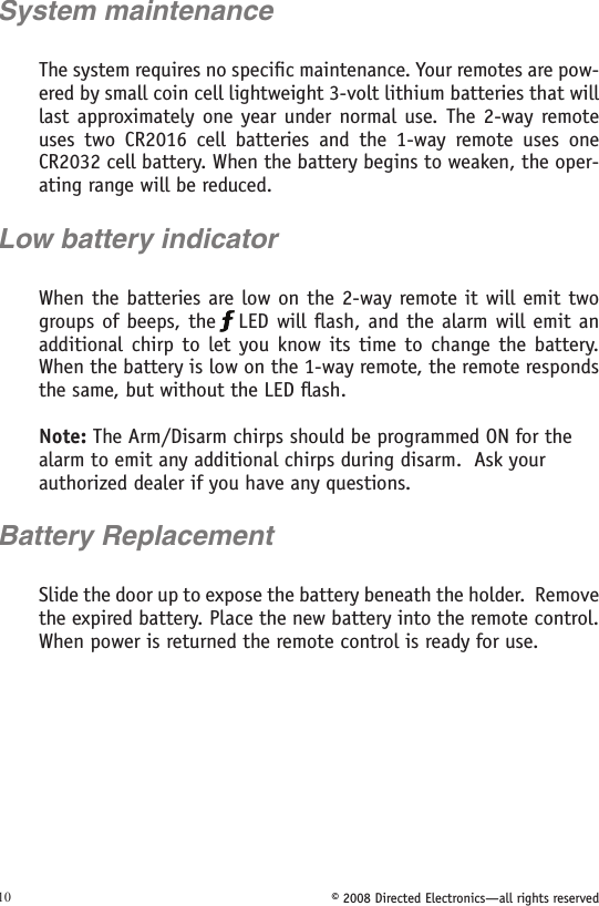 © 2008 Directed Electronics—all rights reserved10System maintenance The system requires no speciﬁc maintenance. Your remotes are pow-ered by small coin cell lightweight 3-volt lithium batteries that will last approximately one year under normal use.  The 2-way remote uses  two  CR2016  cell  batteries  and  the  1-way  remote  uses  one CR2032 cell battery. When the battery begins to weaken, the oper-ating range will be reduced. Low battery indicatorWhen the batteries are low on the 2-way remote it will emit two groups of beeps, the  LED will ﬂash, and the alarm will emit an additional  chirp  to  let  you  know its  time  to  change the battery. When the battery is low on the 1-way remote, the remote responds the same, but without the LED ﬂash. Note: The Arm/Disarm chirps should be programmed ON for the alarm to emit any additional chirps during disarm.  Ask your authorized dealer if you have any questions.Battery ReplacementSlide the door up to expose the battery beneath the holder.  Remove the expired battery. Place the new battery into the remote control. When power is returned the remote control is ready for use. 