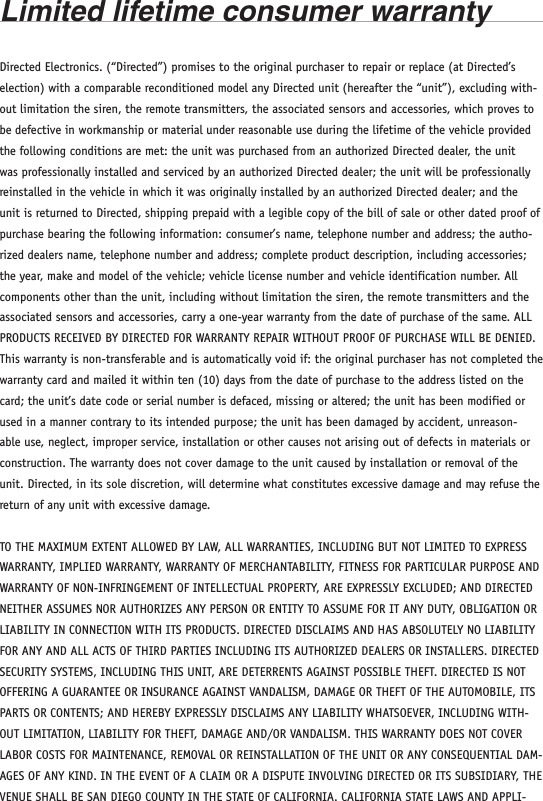 Limited lifetime consumer warrantyDirected Electronics. (“Directed”) promises to the original purchaser to repair or replace (at Directed’s election) with a comparable reconditioned model any Directed unit (hereafter the “unit”), excluding with-out limitation the siren, the remote transmitters, the associated sensors and accessories, which proves to be defective in workmanship or material under reasonable use during the lifetime of the vehicle provided the following conditions are met: the unit was purchased from an authorized Directed dealer, the unit was professionally installed and serviced by an authorized Directed dealer; the unit will be professionally reinstalled in the vehicle in which it was originally installed by an authorized Directed dealer; and the unit is returned to Directed, shipping prepaid with a legible copy of the bill of sale or other dated proof of purchase bearing the following information: consumer’s name, telephone number and address; the autho-rized dealers name, telephone number and address; complete product description, including accessories; the year, make and model of the vehicle; vehicle license number and vehicle identification number. All components other than the unit, including without limitation the siren, the remote transmitters and the associated sensors and accessories, carry a one-year warranty from the date of purchase of the same. ALL PRODUCTS RECEIVED BY DIRECTED FOR WARRANTY REPAIR WITHOUT PROOF OF PURCHASE WILL BE DENIED. This warranty is non-transferable and is automatically void if: the original purchaser has not completed the warranty card and mailed it within ten (10) days from the date of purchase to the address listed on the card; the unit’s date code or serial number is defaced, missing or altered; the unit has been modified or used in a manner contrary to its intended purpose; the unit has been damaged by accident, unreason-able use, neglect, improper service, installation or other causes not arising out of defects in materials or construction. The warranty does not cover damage to the unit caused by installation or removal of the unit. Directed, in its sole discretion, will determine what constitutes excessive damage and may refuse the return of any unit with excessive damage. TO THE MAXIMUM EXTENT ALLOWED BY LAW, ALL WARRANTIES, INCLUDING BUT NOT LIMITED TO EXPRESS WARRANTY, IMPLIED WARRANTY, WARRANTY OF MERCHANTABILITY, FITNESS FOR PARTICULAR PURPOSE AND WARRANTY OF NON-INFRINGEMENT OF INTELLECTUAL PROPERTY, ARE EXPRESSLY EXCLUDED; AND DIRECTED NEITHER ASSUMES NOR AUTHORIZES ANY PERSON OR ENTITY TO ASSUME FOR IT ANY DUTY, OBLIGATION OR LIABILITY IN CONNECTION WITH ITS PRODUCTS. DIRECTED DISCLAIMS AND HAS ABSOLUTELY NO LIABILITY FOR ANY AND ALL ACTS OF THIRD PARTIES INCLUDING ITS AUTHORIZED DEALERS OR INSTALLERS. DIRECTED SECURITY SYSTEMS, INCLUDING THIS UNIT, ARE DETERRENTS AGAINST POSSIBLE THEFT. DIRECTED IS NOT OFFERING A GUARANTEE OR INSURANCE AGAINST VANDALISM, DAMAGE OR THEFT OF THE AUTOMOBILE, ITS PARTS OR CONTENTS; AND HEREBY EXPRESSLY DISCLAIMS ANY LIABILITY WHATSOEVER, INCLUDING WITH-OUT LIMITATION, LIABILITY FOR THEFT, DAMAGE AND/OR VANDALISM. THIS WARRANTY DOES NOT COVER LABOR COSTS FOR MAINTENANCE, REMOVAL OR REINSTALLATION OF THE UNIT OR ANY CONSEQUENTIAL DAM-AGES OF ANY KIND. IN THE EVENT OF A CLAIM OR A DISPUTE INVOLVING DIRECTED OR ITS SUBSIDIARY, THE VENUE SHALL BE SAN DIEGO COUNTY IN THE STATE OF CALIFORNIA. CALIFORNIA STATE LAWS AND APPLI-