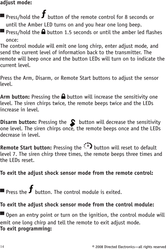 © 2008 Directed Electronics—all rights reserved14adjust mode:Press/hold the   button of the remote control for 8 seconds or    until the Amber LED turns on and you hear one long beep.Press/hold the   button 1.5 seconds or until the amber led flashes    once:The control module will emit one long chirp, enter adjust mode, and send the current level of information back to the transmitter. The remote will beep once and the button LEDs will turn on to indicate the current level. Press the Arm, Disarm, or Remote Start buttons to adjust the sensor  level. Arm button: Pressing the   button will increase the sensitivity one level. The siren chirps twice, the remote beeps twice and the LEDs increase in level.Disarm button: Pressing the 134562A U X button will decrease the sensitivity one level. The siren chirps once, the remote beeps once and the LEDs decrease in level.Remote Start button: Pressing the   button will reset to default level 7. The siren chirp three times, the remote beeps three times and the LEDs reset.To exit the adjust shock sensor mode from the remote control:  Press the   button. The control module is exited. To exit the adjust shock sensor mode from the control module: Open an entry point or turn on the ignition, the control module will emit one long chirp and tell the remote to exit adjust mode.To exit programming: ▀▀▀▀