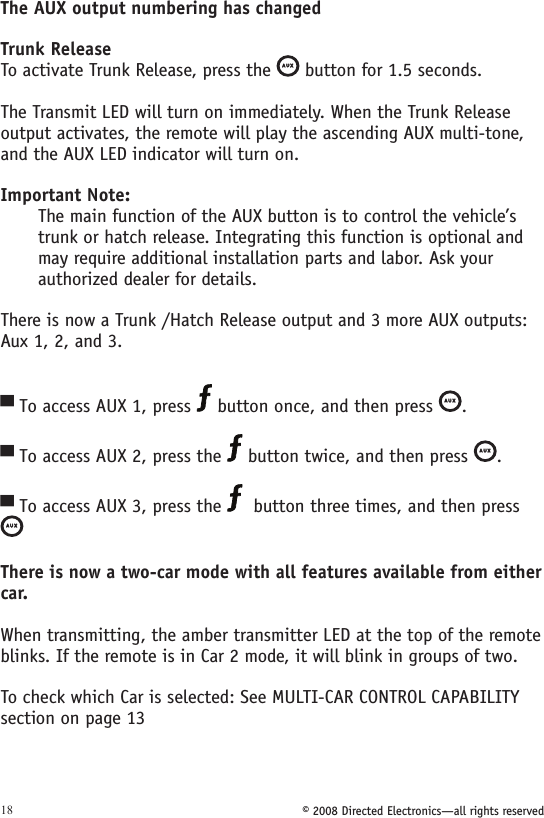 © 2008 Directed Electronics—all rights reserved18The AUX output numbering has changedTrunk ReleaseTo activate Trunk Release, press the A U X button for 1.5 seconds.The Transmit LED will turn on immediately. When the Trunk Release output activates, the remote will play the ascending AUX multi-tone, and the AUX LED indicator will turn on.Important Note: The main function of the AUX button is to control the vehicle’s trunk or hatch release. Integrating this function is optional and may require additional installation parts and labor. Ask your authorized dealer for details.There is now a Trunk /Hatch Release output and 3 more AUX outputs: Aux 1, 2, and 3.To access AUX 1, press   button once, and then press A U X. To access AUX 2, press the   button twice, and then press A U X. To access AUX 3, press the    button three times, and then press  A U XThere is now a two-car mode with all features available from either car. When transmitting, the amber transmitter LED at the top of the remote blinks. If the remote is in Car 2 mode, it will blink in groups of two.To check which Car is selected: See MULTI-CAR CONTROL CAPABILITY section on page 13▀▀▀