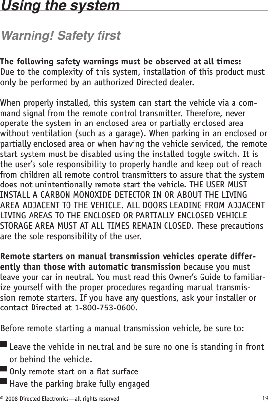 © 2008 Directed Electronics—all rights reserved 19Using the systemWarning! Safety firstThe following safety warnings must be observed at all times:Due to the complexity of this system, installation of this product must only be performed by an authorized Directed dealer.When properly installed, this system can start the vehicle via a com-mand signal from the remote control transmitter. Therefore, never operate the system in an enclosed area or partially enclosed area without ventilation (such as a garage). When parking in an enclosed or partially enclosed area or when having the vehicle serviced, the remote start system must be disabled using the installed toggle switch. It is the user’s sole responsibility to properly handle and keep out of reach from children all remote control transmitters to assure that the system does not unintentionally remote start the vehicle. THE USER MUST INSTALL A CARBON MONOXIDE DETECTOR IN OR ABOUT THE LIVING AREA ADJACENT TO THE VEHICLE. ALL DOORS LEADING FROM ADJACENT LIVING AREAS TO THE ENCLOSED OR PARTIALLY ENCLOSED VEHICLE STORAGE AREA MUST AT ALL TIMES REMAIN CLOSED. These precautions are the sole responsibility of the user.Remote starters on manual transmission vehicles operate differ-ently than those with automatic transmission because you must leave your car in neutral. You must read this Owner’s Guide to familiar-ize yourself with the proper procedures regarding manual transmis-sion remote starters. If you have any questions, ask your installer or contact Directed at 1-800-753-0600.Before remote starting a manual transmission vehicle, be sure to:Leave the vehicle in neutral and be sure no one is standing in front    or behind the vehicle.Only remote start on a flat surfaceHave the parking brake fully engaged▀▀▀