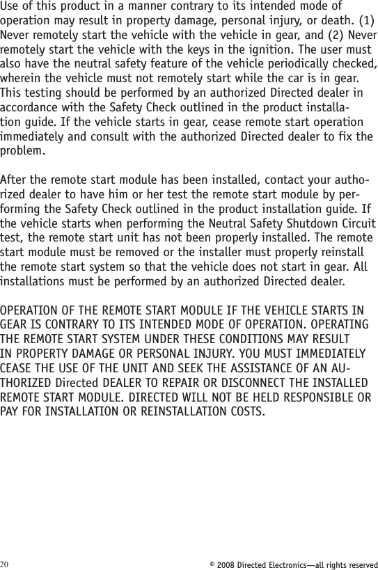 © 2008 Directed Electronics—all rights reserved20Use of this product in a manner contrary to its intended mode of operation may result in property damage, personal injury, or death. (1) Never remotely start the vehicle with the vehicle in gear, and (2) Never remotely start the vehicle with the keys in the ignition. The user must also have the neutral safety feature of the vehicle periodically checked, wherein the vehicle must not remotely start while the car is in gear. This testing should be performed by an authorized Directed dealer in accordance with the Safety Check outlined in the product installa-tion guide. If the vehicle starts in gear, cease remote start operation immediately and consult with the authorized Directed dealer to fix the problem.After the remote start module has been installed, contact your autho-rized dealer to have him or her test the remote start module by per-forming the Safety Check outlined in the product installation guide. If the vehicle starts when performing the Neutral Safety Shutdown Circuit test, the remote start unit has not been properly installed. The remote start module must be removed or the installer must properly reinstall the remote start system so that the vehicle does not start in gear. All installations must be performed by an authorized Directed dealer. OPERATION OF THE REMOTE START MODULE IF THE VEHICLE STARTS IN GEAR IS CONTRARY TO ITS INTENDED MODE OF OPERATION. OPERATING THE REMOTE START SYSTEM UNDER THESE CONDITIONS MAY RESULT IN PROPERTY DAMAGE OR PERSONAL INJURY. YOU MUST IMMEDIATELY CEASE THE USE OF THE UNIT AND SEEK THE ASSISTANCE OF AN AU-THORIZED Directed DEALER TO REPAIR OR DISCONNECT THE INSTALLED REMOTE START MODULE. DIRECTED WILL NOT BE HELD RESPONSIBLE OR PAY FOR INSTALLATION OR REINSTALLATION COSTS.