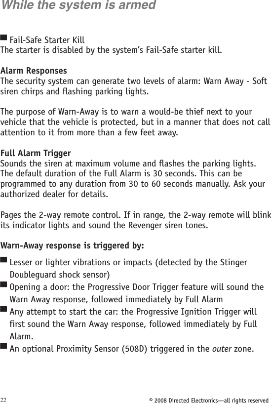 © 2008 Directed Electronics—all rights reserved22While the system is armedFail-Safe Starter KillThe starter is disabled by the system’s Fail-Safe starter kill.Alarm ResponsesThe security system can generate two levels of alarm: Warn Away - Soft siren chirps and flashing parking lights. The purpose of Warn-Away is to warn a would-be thief next to your vehicle that the vehicle is protected, but in a manner that does not call attention to it from more than a few feet away.Full Alarm Trigger Sounds the siren at maximum volume and flashes the parking lights. The default duration of the Full Alarm is 30 seconds. This can be programmed to any duration from 30 to 60 seconds manually. Ask your authorized dealer for details. Pages the 2-way remote control. If in range, the 2-way remote will blink its indicator lights and sound the Revenger siren tones.Warn-Away response is triggered by:Lesser or lighter vibrations or impacts (detected by the Stinger    Doubleguard shock sensor)Opening a door: the Progressive Door Trigger feature will sound the    Warn Away response, followed immediately by Full AlarmAny attempt to start the car: the Progressive Ignition Trigger will    first sound the Warn Away response, followed immediately by Full    Alarm.An optional Proximity Sensor (508D) triggered in the outer zone.▀▀▀▀▀