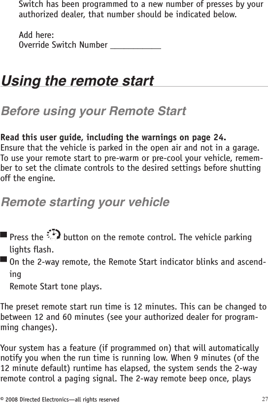 © 2008 Directed Electronics—all rights reserved 27Switch has been programmed to a new number of presses by your authorized dealer, that number should be indicated below.Add here:Override Switch Number ___________Using the remote startBefore using your Remote StartRead this user guide, including the warnings on page 24. Ensure that the vehicle is parked in the open air and not in a garage. To use your remote start to pre-warm or pre-cool your vehicle, remem-ber to set the climate controls to the desired settings before shutting off the engine.Remote starting your vehiclePress the   button on the remote control. The vehicle parking    lights flash.On the 2-way remote, the Remote Start indicator blinks and ascend-ing  Remote Start tone plays.The preset remote start run time is 12 minutes. This can be changed to between 12 and 60 minutes (see your authorized dealer for program-ming changes).Your system has a feature (if programmed on) that will automatically notify you when the run time is running low. When 9 minutes (of the 12 minute default) runtime has elapsed, the system sends the 2-way remote control a paging signal. The 2-way remote beep once, plays ▀▀