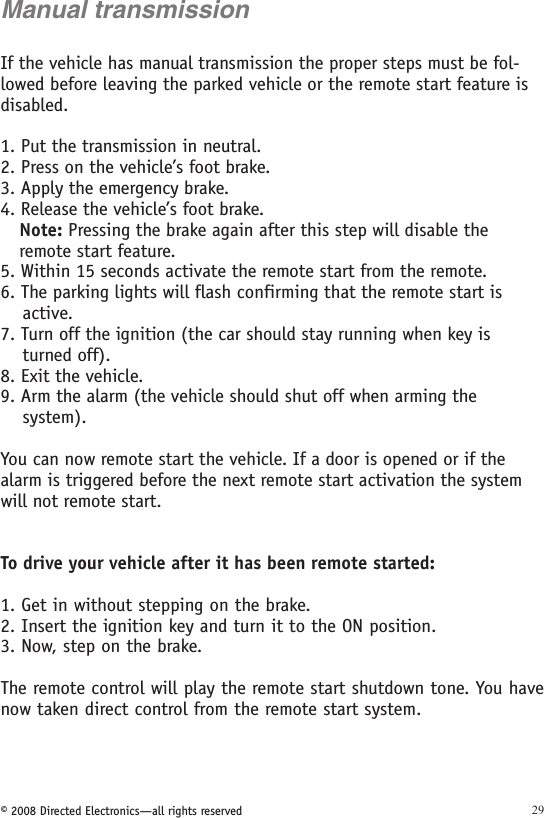 © 2008 Directed Electronics—all rights reserved 29Manual transmissionIf the vehicle has manual transmission the proper steps must be fol-lowed before leaving the parked vehicle or the remote start feature is disabled. 1. Put the transmission in neutral.2. Press on the vehicle’s foot brake.3. Apply the emergency brake.4. Release the vehicle’s foot brake.Note: Pressing the brake again after this step will disable the remote start feature.5. Within 15 seconds activate the remote start from the remote.6. The parking lights will flash confirming that the remote start is      active.7. Turn off the ignition (the car should stay running when key is      turned off).8. Exit the vehicle.9. Arm the alarm (the vehicle should shut off when arming the      system).You can now remote start the vehicle. If a door is opened or if the alarm is triggered before the next remote start activation the system will not remote start.To drive your vehicle after it has been remote started: 1. Get in without stepping on the brake. 2. Insert the ignition key and turn it to the ON position.3. Now, step on the brake. The remote control will play the remote start shutdown tone. You have now taken direct control from the remote start system.