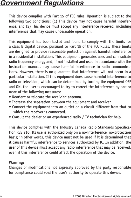 © 2008 Directed Electronics—all rights reservedivGovernment RegulationsThis device complies with Part 15 of FCC rules. Operation is subject to the following two conditions: (1) This device may not cause harmful interfer-ence, and (2) This device must accept any interference received, including interference that may cause undesirable operation.This equipment has been tested and found  to  comply  with the limits for a class B digital device, pursuant to Part 15 of the FCC Rules. These limits are designed to provide reasonable protection against harmful interference in a residential installation. This equipment generates uses and can radiate radio frequency energy and, if not installed and used in accordance with the instruction manual, may cause  harmful interference to radio communica-tions. However, there is no guarantee that interference will not occur in a particular installation. If this equipment does cause harmful interference to radio or television, which can be determined by turning the equipment OFF and ON, the user is encouraged to try to correct the interference by one or more of the following measures:• Reorient or relocate the receiving antenna.• Increase the separation between the equipment and receiver.• Connect the equipment into an outlet on a circuit different from that to which the receiver is connected.• Consult the dealer or an experienced radio / TV technician for help.This device complies with the Industry Canada Radio Standards Speciﬁca-tion RSS 210. Its use is authorized only on a no-interference, no-protection basis; in other words, this device must not be used if it is determined that it causes harmful interference to services authorized by IC. In addition, the user of this device must accept any radio interference that may be received, even if this interference could affect the operation of the device.Warning:Changes or modiﬁcations not expressly approved by the party responsible for compliance could void the user’s authority to operate this device.