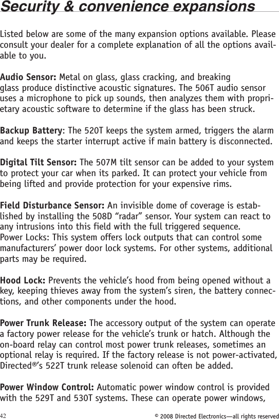 © 2008 Directed Electronics—all rights reserved42Security &amp; convenience expansionsListed below are some of the many expansion options available. Please consult your dealer for a complete explanation of all the options avail-able to you.Audio Sensor: Metal on glass, glass cracking, and breaking glass produce distinctive acoustic signatures. The 506T audio sensor uses a microphone to pick up sounds, then analyzes them with propri-etary acoustic software to determine if the glass has been struck.Backup Battery: The 520T keeps the system armed, triggers the alarm and keeps the starter interrupt active if main battery is disconnected.Digital Tilt Sensor: The 507M tilt sensor can be added to your system to protect your car when its parked. It can protect your vehicle from being lifted and provide protection for your expensive rims.Field Disturbance Sensor: An invisible dome of coverage is estab-lished by installing the 508D “radar” sensor. Your system can react to any intrusions into this field with the full triggered sequence.Power Locks: This system offers lock outputs that can control some manufacturers’ power door lock systems. For other systems, additional parts may be required.Hood Lock: Prevents the vehicle’s hood from being opened without a key, keeping thieves away from the system’s siren, the battery connec-tions, and other components under the hood.Power Trunk Release: The accessory output of the system can operate a factory power release for the vehicle’s trunk or hatch. Although the on-board relay can control most power trunk releases, sometimes an optional relay is required. If the factory release is not power-activated, Directed®’s 522T trunk release solenoid can often be added.Power Window Control: Automatic power window control is provided with the 529T and 530T systems. These can operate power windows, 