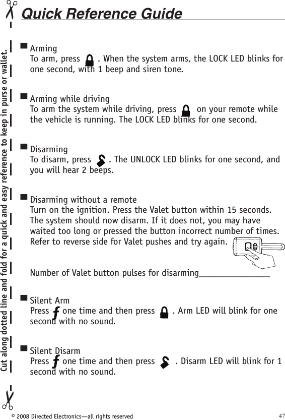 © 2008 Directed Electronics—all rights reserved 47Quick Reference GuideArmingTo arm, press 134562A U X. When the system arms, the LOCK LED blinks for one second, with 1 beep and siren tone.Arming while drivingTo arm the system while driving, press 134562A U X on your remote while the vehicle is running. The LOCK LED blinks for one second.DisarmingTo disarm, press 134562A U X. The UNLOCK LED blinks for one second, and you will hear 2 beeps. Disarming without a remote Turn on the ignition. Press the Valet button within 15 seconds. The system should now disarm. If it does not, you may have waited too long or pressed the button incorrect number of times.  Refer to reverse side for Valet pushes and try again. Number of Valet button pulses for disarming_______________Silent ArmPress   one time and then press 134562A U X. Arm LED will blink for one second with no sound.Silent DisarmPress   one time and then press 134562A U X . Disarm LED will blink for 1 second with no sound. ▀▀▀▀▀▀Cut along dotted line and fold for a quick and easy reference to keep in purse or wallet.✂✂