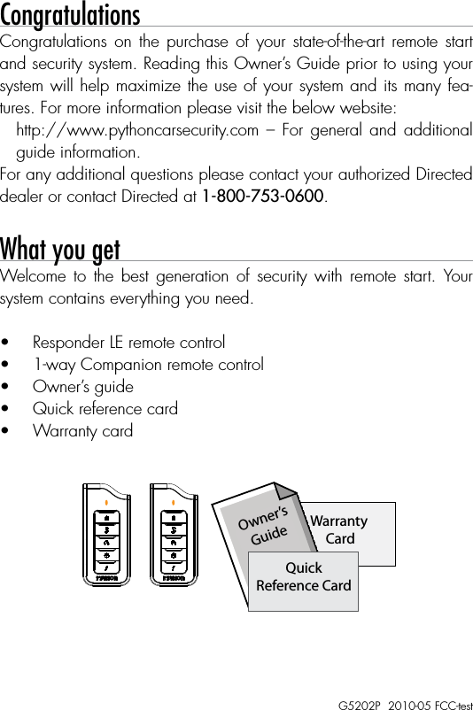 Congratulations Congratulations on the purchase of your state-of-the-art  remote  start and security system. Reading this Owner’s Guide prior to using your system will help maximize the use of your system and its many fea-tures. For more information please visit the below website:http://www.pythoncarsecurity.com  –  For general and additional guide information.For any additional questions please contact your authorized Directed dealer or contact Directed at 1-800-753-0600. What you getWelcome  to  the  best  generation  of  security  with  remote  start.  Your system contains everything you need.•  Responder LE remote control•  1-way Companion remote control•  Owner’s guide•  Quick reference card•  Warranty card1-800-274-0200RPN 7152PIC: 1513A-7152FCC ID:EZSDEI7152BATTERY: CR2032A U X1-800-274-0200RPN 7152XIC: 1513A-7152FCC ID:EZSDEI7152BATTERY: CR2032891-800-274-0200RPN 7152PIC: 1513A-7152FCC ID:EZSDEI7152BATTERY: CR2032A U X1-800-274-0200RPN 7152XIC: 1513A-7152FCC ID:EZSDEI7152BATTERY: CR203289Warranty CardOwner’sGuideQuickReference CardG5202P  2010-05 FCC-test