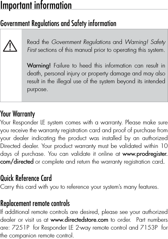 Important information Government Regulations and Safety information Read the Government Regulations and Warning! Safety First sections of this manual prior to operating this system.Warning!  Failure  to  heed  this  information  can  result  in death, personal injury or property damage and may also result in the illegal use of the system beyond its intended purpose. Your WarrantyYour Responder LE system comes with a warranty. Please make sure you receive the warranty registration card and proof of purchase from your  dealer  indicating  the  product  was  installed  by  an  authorized Directed dealer. Your product warranty must be validated within 10 days  of  purchase.  You can  validate  it  online at www.prodregister.com/directed or complete and return the warranty registration card. Quick Reference CardCarry this card with you to reference your system’s many features. Replacement remote controlsIf additional remote controls are desired, please see your authorized dealer or visit us at www.directedstore.com to order.  Part numbers are: 7251P  for Responder LE 2-way remote control and 7153P  for the companion remote control.
