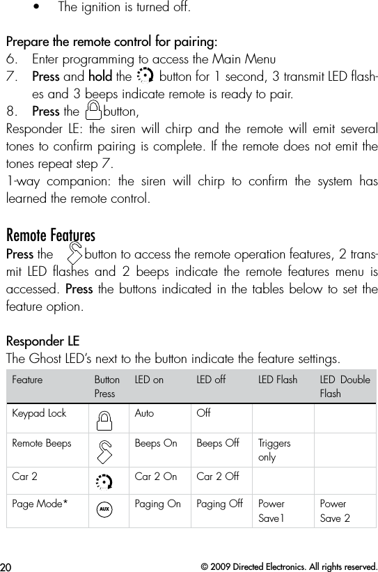 20 © 2009 Directed Electronics. All rights reserved.•  The ignition is turned off. Prepare the remote control for pairing:6.  Enter programming to access the Main Menu7.  Press and hold the AUXAUX button for 1 second, 3 transmit LED ﬂash-es and 3 beeps indicate remote is ready to pair.8.  Press the AUXAUXbutton,Responder  LE:  the  siren  will  chirp and  the  remote will  emit  several tones to conﬁrm pairing is complete. If the remote does not emit the tones repeat step 7.1-way  companion:  the  siren  will  chirp  to  conﬁrm  the  system  has learned the remote control.Remote Features Press the   AUXAUXbutton to access the remote operation features, 2 trans-mit  LED  ﬂashes  and  2  beeps  indicate  the  remote  features  menu  is accessed. Press the buttons indicated in the tables below to set the feature option. Responder LEThe Ghost LED’s next to the button indicate the feature settings. Feature Button PressLED on LED off LED Flash LED  Double FlashKeypad LockAUXAUXAuto OffRemote BeepsAUXAUXBeeps On Beeps Off Triggers onlyCar 2AUXAUXCar 2 On Car 2 OffPage Mode* AUXAUXPaging On Paging Off Power Save1Power Save 2