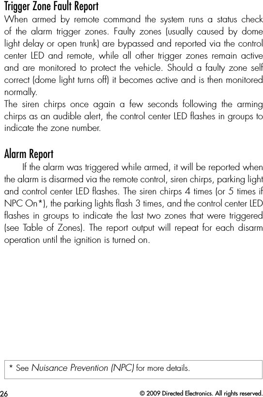 26 © 2009 Directed Electronics. All rights reserved.Trigger Zone Fault ReportWhen  armed  by  remote  command  the  system  runs  a  status  check of  the  alarm  trigger  zones.  Faulty  zones  (usually  caused  by  dome light delay or open trunk) are bypassed and reported via the control center LED  and  remote, while  all  other  trigger zones  remain  active and are monitored to protect the vehicle.  Should a faulty zone self correct (dome light turns off) it becomes active and is then monitored normally. The  siren  chirps  once  again  a  few  seconds  following  the  arming chirps as an audible alert, the control center LED ﬂashes in groups to indicate the zone number. Alarm ReportIf the alarm was triggered while armed, it will be reported when the alarm is disarmed via the remote control, siren chirps, parking light and control center LED ﬂashes. The siren chirps 4 times (or 5 times if NPC On*), the parking lights ﬂash 3 times, and the control center LED ﬂashes in groups to indicate the last two zones that were triggered (see Table of Zones). The report  output will repeat for  each disarm operation until the ignition is turned on.* See Nuisance Prevention (NPC) for more details.