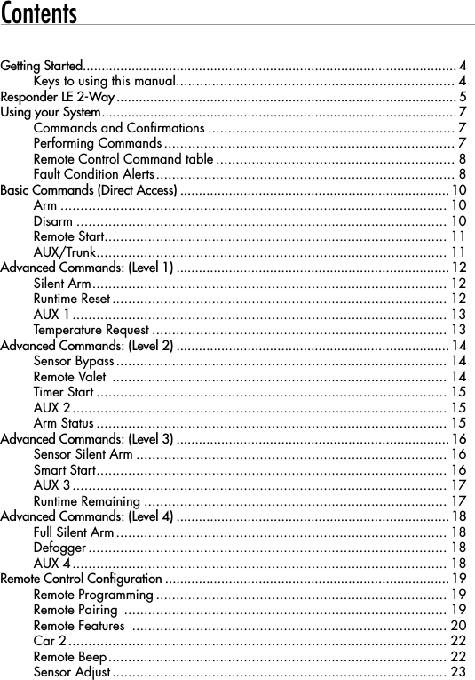 ContentsGetting Started .................................................................................................... 4Keys to using this manual ...................................................................... 4Responder LE 2-Way ........................................................................................... 5Using your System ............................................................................................... 7Commands and Confirmations .............................................................. 7Performing Commands ......................................................................... 7Remote Control Command table ............................................................ 8Fault Condition Alerts ........................................................................... 8Basic Commands (Direct Access) ........................................................................ 10Arm ................................................................................................. 10Disarm ............................................................................................. 10Remote Start ...................................................................................... 11AUX/Trunk ........................................................................................ 11Advanced Commands: (Level 1) ......................................................................... 12Silent Arm ......................................................................................... 12Runtime Reset .................................................................................... 12AUX 1 .............................................................................................. 13Temperature Request .......................................................................... 13Advanced Commands: (Level 2) ......................................................................... 14Sensor Bypass ................................................................................... 14Remote Valet  .................................................................................... 14Timer Start ........................................................................................ 15AUX 2 .............................................................................................. 15Arm Status ........................................................................................ 15Advanced Commands: (Level 3) ......................................................................... 16Sensor Silent Arm .............................................................................. 16Smart Start ........................................................................................ 16AUX 3 .............................................................................................. 17Runtime Remaining ............................................................................ 17Advanced Commands: (Level 4) ......................................................................... 18Full Silent Arm ................................................................................... 18Defogger .......................................................................................... 18AUX 4 .............................................................................................. 18Remote Control Configuration ............................................................................ 19Remote Programming ......................................................................... 19Remote Pairing  ................................................................................. 19Remote Features  ............................................................................... 20Car 2 ............................................................................................... 22Remote Beep ..................................................................................... 22Sensor Adjust .................................................................................... 23