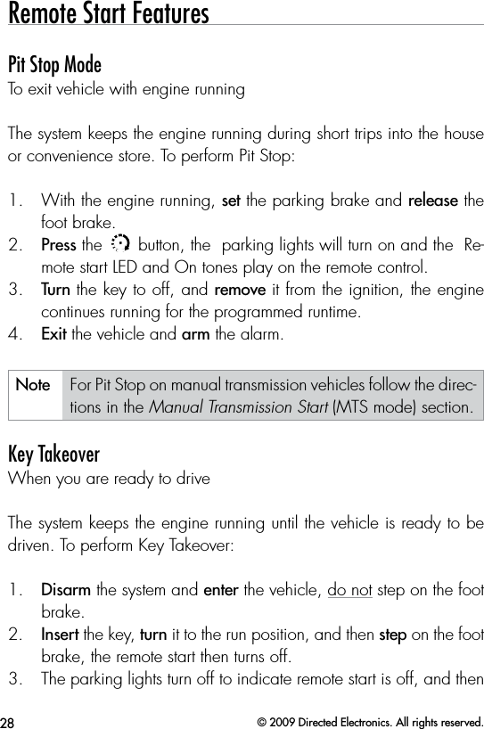 28 © 2009 Directed Electronics. All rights reserved.Remote Start FeaturesPit Stop ModeTo exit vehicle with engine runningThe system keeps the engine running during short trips into the house or convenience store. To perform Pit Stop:1.  With the engine running, set the parking brake and release the foot brake.2.  Press the AUXAUX button, the  parking lights will turn on and the  Re-mote start LED and On tones play on the remote control. 3.  Turn the key to off, and remove it from the ignition, the engine  continues running for the programmed runtime. 4.  Exit the vehicle and arm the alarm.Note For Pit Stop on manual transmission vehicles follow the direc-tions in the Manual Transmission Start (MTS mode) section.Key TakeoverWhen you are ready to driveThe system keeps the engine running until the vehicle is ready to be driven. To perform Key Takeover:1.  Disarm the system and enter the vehicle, do not step on the foot brake.2.  Insert the key, turn it to the run position, and then step on the foot brake, the remote start then turns off. 3.  The parking lights turn off to indicate remote start is off, and then 