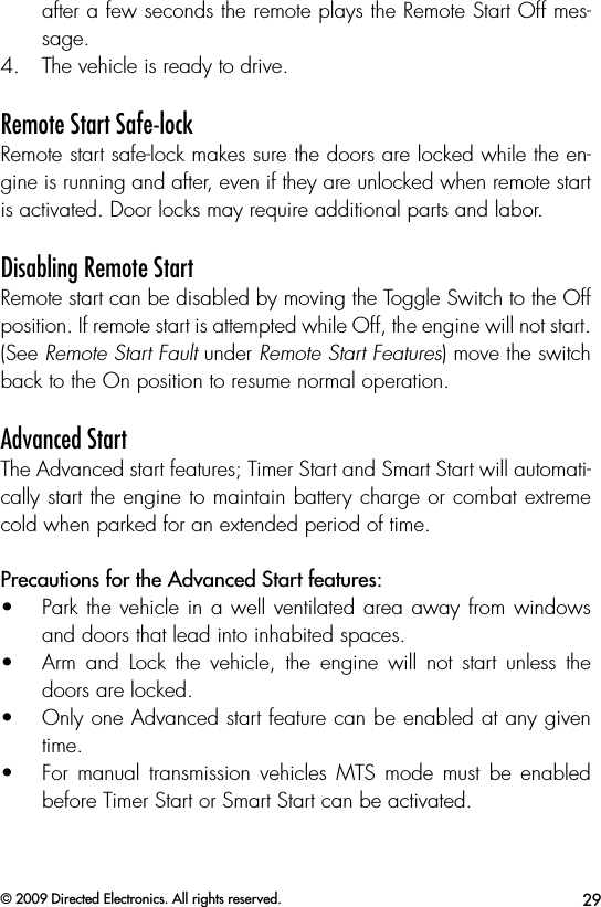 29© 2009 Directed Electronics. All rights reserved.after a few seconds the remote plays the Remote Start Off mes-sage.4.  The vehicle is ready to drive.Remote Start Safe-lockRemote start safe-lock makes sure the doors are locked while the en-gine is running and after, even if they are unlocked when remote start is activated. Door locks may require additional parts and labor.Disabling Remote StartRemote start can be disabled by moving the Toggle Switch to the Off position. If remote start is attempted while Off, the engine will not start. (See Remote Start Fault under Remote Start Features) move the switch back to the On position to resume normal operation.Advanced StartThe Advanced start features; Timer Start and Smart Start will automati-cally start the engine to maintain battery charge or combat extreme cold when parked for an extended period of time.  Precautions for the Advanced Start features: •  Park the vehicle in a well ventilated area away from windows and doors that lead into inhabited spaces.•  Arm  and  Lock  the  vehicle,  the  engine  will  not  start  unless  the doors are locked.•  Only one Advanced start feature can be enabled at any given time.•  For  manual  transmission  vehicles  MTS  mode must  be  enabled before Timer Start or Smart Start can be activated.