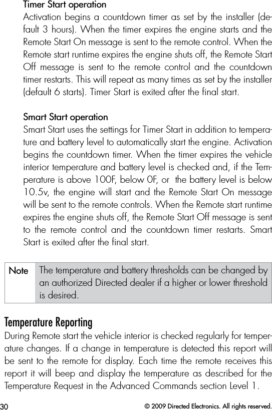 30 © 2009 Directed Electronics. All rights reserved.Timer Start operation Activation begins a countdown timer as set by the installer (de-fault 3 hours). When the timer expires the engine starts and the Remote Start On message is sent to the remote control. When the Remote start runtime expires the engine shuts off, the Remote Start Off  message  is  sent  to  the  remote  control  and  the  countdown timer restarts. This will repeat as many times as set by the installer (default 6 starts). Timer Start is exited after the ﬁnal start. Smart Start operation Smart Start uses the settings for Timer Start in addition to tempera-ture and battery level to automatically start the engine. Activation begins the countdown timer. When the timer expires the vehicle interior temperature and battery level is checked and, if the Tem-perature is above 100F, below 0F, or  the battery level is below 10.5v, the engine will start and the Remote Start On message will be sent to the remote controls. When the Remote start runtime expires the engine shuts off, the Remote Start Off message is sent to  the  remote  control  and  the  countdown  timer  restarts.  Smart Start is exited after the ﬁnal start.Note The temperature and battery thresholds can be changed by an authorized Directed dealer if a higher or lower threshold is desired.Temperature ReportingDuring Remote start the vehicle interior is checked regularly for temper-ature changes. If a change in temperature is detected this report will be sent to the remote for display. Each time the remote receives this report it will beep and display the temperature as described for the Temperature Request in the Advanced Commands section Level 1. 