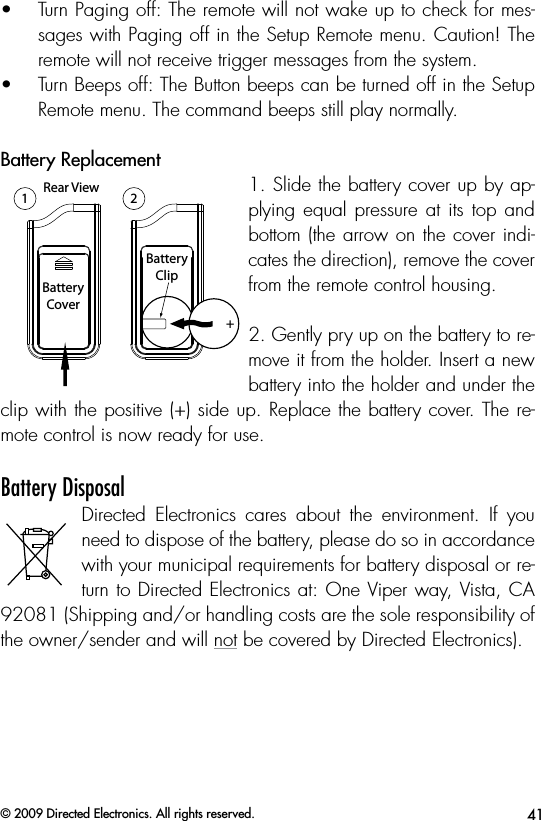 41© 2009 Directed Electronics. All rights reserved.•  Turn Paging off: The remote will not wake up to check for mes-sages with Paging off in the Setup Remote menu. Caution! The remote will not receive trigger messages from the system.•  Turn Beeps off: The Button beeps can be turned off in the Setup Remote menu. The command beeps still play normally.Battery Replacement1-800-274-0200RPN 7152PIC: 1513A-7152FCC ID:EZSDEI7152BATTERY: CR2032A U XBatteryCoverBatteryTrayLatchBatteryClipRear View++BatteryCoverBatteryClip1 2Side View Rear View12Rear View12+1. Slide the battery cover up by ap-plying equal pressure at  its top  and bottom (the arrow on the cover indi-cates the direction), remove the cover from the remote control housing.2. Gently pry up on the battery to re-move it from the holder. Insert a new battery into the holder and under the clip with the positive (+) side up. Replace the battery cover. The re-mote control is now ready for use.Battery DisposalDirected  Electronics  cares  about  the  environment.  If  you need to dispose of the battery, please do so in accordance with your municipal requirements for battery disposal or re-turn to Directed Electronics at: One Viper way, Vista, CA 92081 (Shipping and/or handling costs are the sole responsibility of the owner/sender and will not be covered by Directed Electronics).  