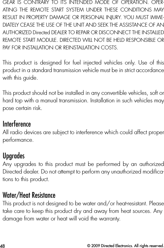 48 © 2009 Directed Electronics. All rights reserved.GEAR  IS  CONTRARY  TO  ITS  INTENDED  MODE  OF  OPERATION.  OPER-ATING  THE  REMOTE  START  SYSTEM  UNDER  THESE  CONDITIONS  MAY RESULT IN PROPERTY DAMAGE OR PERSONAL INJURY. YOU MUST IMME-DIATELY CEASE THE USE OF THE UNIT AND SEEK THE ASSISTANCE OF AN AUTHORIZED Directed DEALER TO REPAIR OR DISCONNECT THE INSTALLED REMOTE START MODULE. DIRECTED WILL NOT BE HELD RESPONSIBLE OR PAY FOR INSTALLATION OR REINSTALLATION COSTS.This product is designed for fuel injected vehicles only.  Use  of  this product in a standard transmission vehicle must be in strict accordance with this guide.This product should not be installed in any convertible vehicles, soft or hard top with a manual transmission. Installation in such vehicles may pose certain risk.InterferenceAll radio devices are subject to interference which could affect proper performance.UpgradesAny upgrades  to this  product must  be  performed by an  authorized Directed dealer. Do not attempt to perform any unauthorized modiﬁca-tions to this product.Water/Heat ResistanceThis product is not designed to be water and/or heat-resistant. Please take care to keep this product dry and away from heat sources. Anydamage from water or heat will void the warranty.