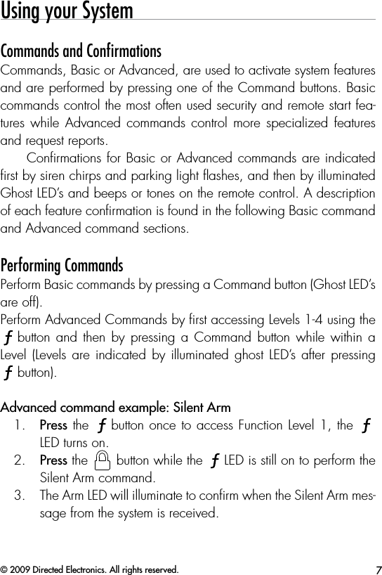 7© 2009 Directed Electronics. All rights reserved.Using your SystemCommands and ConﬁrmationsCommands, Basic or Advanced, are used to activate system features and are performed by pressing one of the Command buttons. Basic commands control the most often used security and remote start fea-tures while  Advanced  commands  control  more  specialized  features and request reports. Conﬁrmations for Basic or Advanced commands are indicated ﬁrst by siren chirps and parking light ﬂashes, and then by illuminated Ghost LED’s and beeps or tones on the remote control. A description of each feature conﬁrmation is found in the following Basic command and Advanced command sections. Performing CommandsPerform Basic commands by pressing a Command button (Ghost LED’s are off).Perform Advanced Commands by ﬁrst accessing Levels 1-4 using the AUXbutton and  then  by  pressing  a  Command button while  within  a Level (Levels  are indicated  by  illuminated ghost  LED’s  after pressing  AUXbutton).Advanced command example: Silent Arm1.  Press the AUXbutton once to access Function Level 1, the AUXLED turns on.2.  Press the AUXAUX button while the AUXLED is still on to perform the Silent Arm command.3.  The Arm LED will illuminate to conﬁrm when the Silent Arm mes-sage from the system is received.