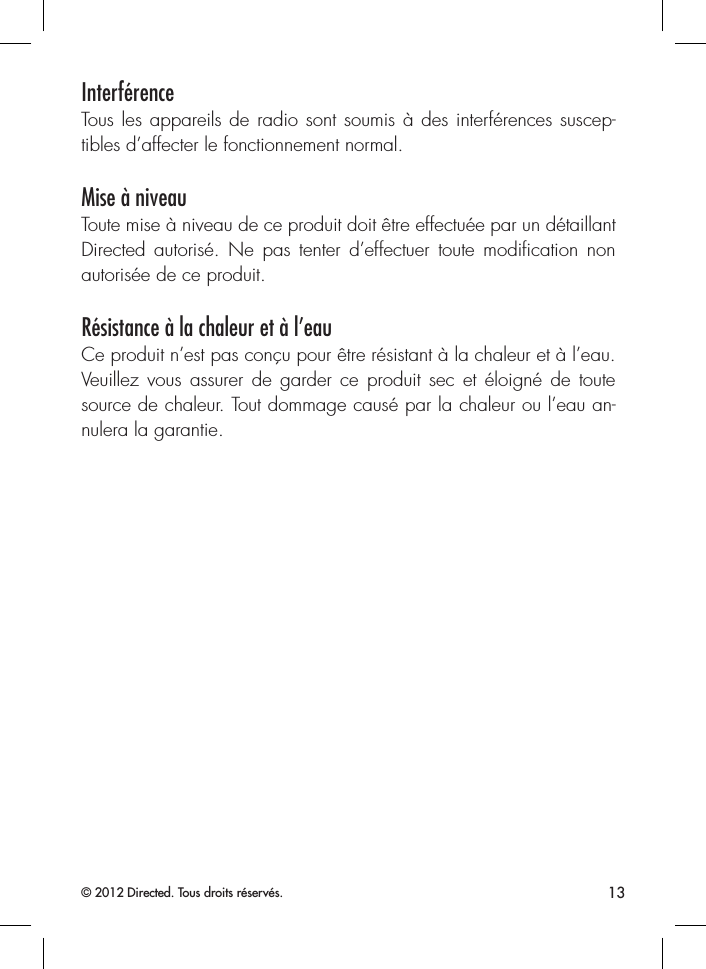 13© 2012 Directed. Tous droits réservés.InterférenceTous les appareils de radio sont soumis à des interférences suscep-tibles d’affecter le fonctionnement normal.Mise à niveauToute mise à niveau de ce produit doit être effectuée par un détaillantDirected autorisé. Ne pas tenter d’effectuer toute modiﬁcation non autorisée de ce produit.Résistance à la chaleur et à l’eauCe produit n’est pas conçu pour être résistant à la chaleur et à l’eau. Veuillez vous assurer de garder ce produit sec et éloigné de toute source de chaleur. Tout dommage causé par la chaleur ou l’eau an-nulera la garantie. 