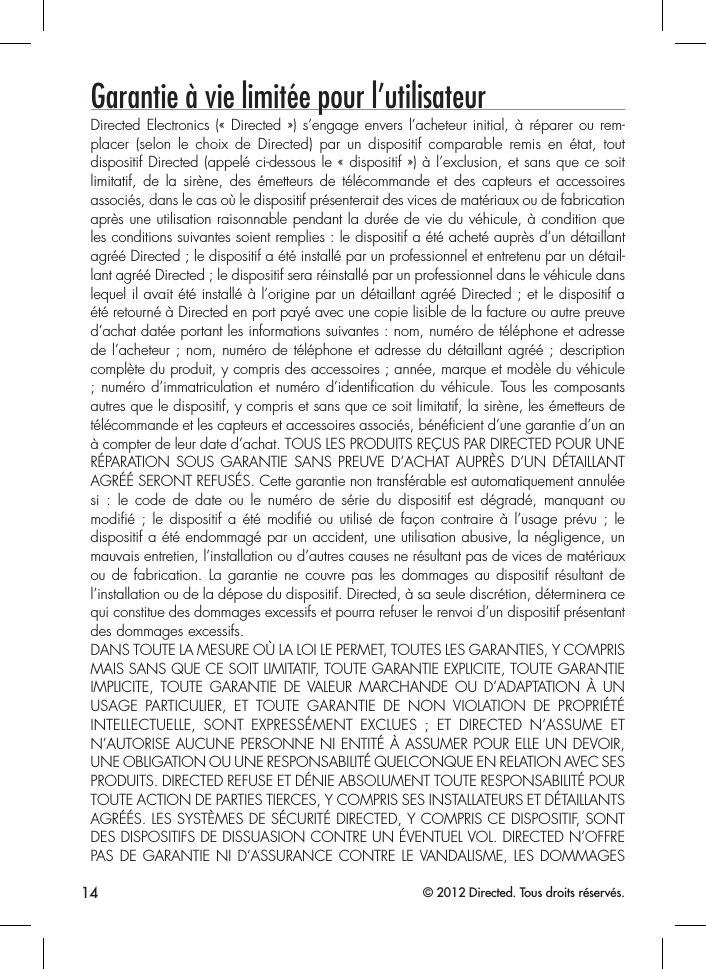 14 © 2012 Directed. Tous droits réservés.Garantie à vie limitée pour l’utilisateurDirected Electronics (« Directed ») s’engage envers l’acheteur initial, à réparer ou rem-placer (selon le choix de Directed) par un dispositif comparable remis en état, tout dispositif Directed (appelé ci-dessous le « dispositif ») à l’exclusion, et sans que ce soit limitatif, de la sirène, des émetteurs de télécommande et des capteurs et accessoires associés, dans le cas où le dispositif présenterait des vices de matériaux ou de fabrication après une utilisation raisonnable pendant la durée de vie du véhicule, à condition que les conditions suivantes soient remplies : le dispositif a été acheté auprès d’un détaillant agréé Directed ; le dispositif a été installé par un professionnel et entretenu par un détail-lant agréé Directed ; le dispositif sera réinstallé par un professionnel dans le véhicule dans lequel il avait été installé à l’origine par un détaillant agréé Directed ; et le dispositif a été retourné à Directed en port payé avec une copie lisible de la facture ou autre preuve d’achat datée portant les informations suivantes : nom, numéro de téléphone et adresse de l’acheteur ; nom, numéro de téléphone et adresse du détaillant agréé ; description complète du produit, y compris des accessoires ; année, marque et modèle du véhicule ; numéro d’immatriculation et numéro d’identification du véhicule. Tous les composants autres que le dispositif, y compris et sans que ce soit limitatif, la sirène, les émetteurs de télécommande et les capteurs et accessoires associés, bénéficient d’une garantie d’un an à compter de leur date d’achat. TOUS LES PRODUITS REÇUS PAR DIRECTED POUR UNE RÉPARATION SOUS GARANTIE SANS PREUVE D’ACHAT AUPRÈS D’UN DÉTAILLANT AGRÉÉ SERONT REFUSÉS. Cette garantie non transférable est automatiquement annulée si : le code de date ou le numéro de série du dispositif est dégradé, manquant ou modifié ; le dispositif a été modifié ou utilisé de façon contraire à l’usage prévu ; le dispositif a été endommagé par un accident, une utilisation abusive, la négligence, un mauvais entretien, l’installation ou d’autres causes ne résultant pas de vices de matériaux ou de fabrication. La garantie ne couvre pas les dommages au dispositif résultant de l’installation ou de la dépose du dispositif. Directed, à sa seule discrétion, déterminera ce qui constitue des dommages excessifs et pourra refuser le renvoi d’un dispositif présentant des dommages excessifs.DANS TOUTE LA MESURE OÙ LA LOI LE PERMET, TOUTES LES GARANTIES, Y COMPRIS MAIS SANS QUE CE SOIT LIMITATIF, TOUTE GARANTIE EXPLICITE, TOUTE GARANTIE IMPLICITE, TOUTE GARANTIE DE VALEUR MARCHANDE OU D’ADAPTATION À UN USAGE PARTICULIER, ET TOUTE GARANTIE DE NON VIOLATION DE PROPRIÉTÉ INTELLECTUELLE, SONT EXPRESSÉMENT EXCLUES ; ET DIRECTED N’ASSUME ET N’AUTORISE AUCUNE PERSONNE NI ENTITÉ À ASSUMER POUR ELLE UN DEVOIR, UNE OBLIGATION OU UNE RESPONSABILITÉ QUELCONQUE EN RELATION AVEC SES PRODUITS. DIRECTED REFUSE ET DÉNIE ABSOLUMENT TOUTE RESPONSABILITÉ POUR TOUTE ACTION DE PARTIES TIERCES, Y COMPRIS SES INSTALLATEURS ET DÉTAILLANTS AGRÉÉS. LES SYSTÈMES DE SÉCURITÉ DIRECTED, Y COMPRIS CE DISPOSITIF, SONT DES DISPOSITIFS DE DISSUASION CONTRE UN ÉVENTUEL VOL. DIRECTED N’OFFRE PAS DE GARANTIE NI D’ASSURANCE CONTRE LE VANDALISME, LES DOMMAGES 