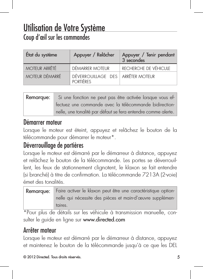 5© 2012 Directed. Tous droits réservés.Utilisation de Votre SystèmeCoup d’œil sur les commandesÉtat du système  Appuyer / Relâcher Appuyer / Tenir pendant 3 secondesMOTEUR ARRÊTÉ DÉMARRER MOTEUR RECHERCHE DE VÉHICULEMOTEUR DÉMARRÉ DÉVERROUILLAGE DES PORTIÈRESARRÊTER MOTEURRemarque:  Si une fonction ne peut pas être activée lorsque vous ef-fectuez une commande avec la télécommande bidirection-nelle, une tonalité par défaut se fera entendre comme alerte.Démarrer moteurLorsque le moteur est éteint, appuyez et relâchez le bouton de la télécommande pour démarrer le moteur*. Déverrouillage de portièresLorsque le moteur est démarré par le démarreur à distance, appuyez et relâchez le bouton de la télécommande. Les portes se déverrouil-lent, les feux de stationnement clignotent, le klaxon se fait entendre (si branché) à titre de conﬁrmation. La télécommande 7213A (2-voie) émet des tonalités.Remarque: Faire activer le klaxon peut être une caractéristique option-nelle qui nécessite des pièces et main-d’œuvre supplémen-taires.*Pour plus de détails sur les véhicule à transmission manuelle, con-sulter le guide en ligne sur www.directed.comArrêter moteurLorsque le moteur est démarré par le démarreur à distance, appuyez et maintenez le bouton de la télécommande jusqu’à ce que les DEL ContenuUtilisation de Votre Système ................................................................................. 5Coup d’œil sur les commandes ............................................................. 5Démarrer moteur ................................................................................. 5Déverrouillage de portières ................................................................... 5Arrêter moteur ..................................................................................... 5Recherche de véhicule .......................................................................... 6Utilisation de démarrage à distance ...................................................................... 6Prise de contrôle de clé ........................................................................ 7Caractéristiques de sécurité .................................................................. 7Information de pile .............................................................................................. 8Remplacement de pile .......................................................................... 8Élimination de la pile ........................................................................... 8Règlementations gouvernementales ....................................................................... 9Avertissement! La sécurité d’abord ...................................................................... 10Installation ........................................................................................ 10Capacité de démarrage à distance ...................................................... 10Véhicules à transmission manuelle ....................................................... 11Interférence ....................................................................................... 13Mise à niveau ................................................................................... 13Résistance à la chaleur et à l’eau ......................................................... 13Garantie à vie limitée pour l’utilisateur ................................................................ 14