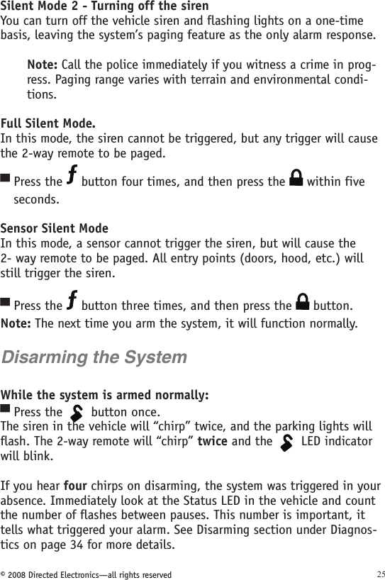 © 2008 Directed Electronics—all rights reserved 25Silent Mode 2 - Turning off the sirenYou can turn off the vehicle siren and flashing lights on a one-time basis, leaving the system’s paging feature as the only alarm response.Note: Call the police immediately if you witness a crime in prog-ress. Paging range varies with terrain and environmental condi-tions. Full Silent Mode.In this mode, the siren cannot be triggered, but any trigger will cause the 2-way remote to be paged. Press the   button four times, and then press the   within five    seconds. Sensor Silent ModeIn this mode, a sensor cannot trigger the siren, but will cause the  2- way remote to be paged. All entry points (doors, hood, etc.) will still trigger the siren.Press the   button three times, and then press the   button.  Note: The next time you arm the system, it will function normally.Disarming the SystemWhile the system is armed normally:Press the 134562A U X button once.The siren in the vehicle will “chirp” twice, and the parking lights will flash. The 2-way remote will “chirp” twice and the 134562A U X LED indicator will blink.If you hear four chirps on disarming, the system was triggered in your absence. Immediately look at the Status LED in the vehicle and count the number of flashes between pauses. This number is important, it tells what triggered your alarm. See Disarming section under Diagnos-tics on page 34 for more details.▀▀▀