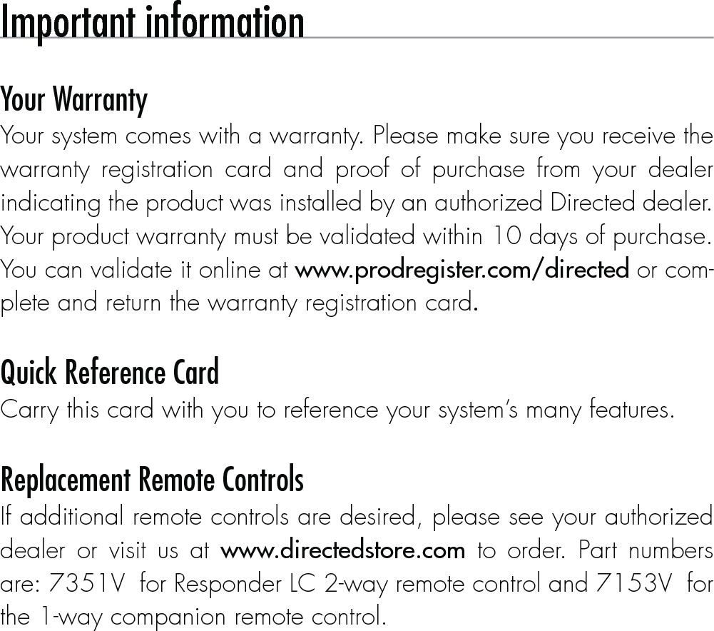 Important information Your WarrantyYour system comes with a warranty. Please make sure you receive the warranty registration card and proof of purchase from your dealer indicating the product was installed by an authorized Directed dealer. Your product warranty must be validated within 10 days of purchase. You can validate it online at www.prodregister.com/directed or com-plete and return the warranty registration card. Quick Reference CardCarry this card with you to reference your system’s many features. Replacement Remote ControlsIf additional remote controls are desired, please see your authorized dealer or visit us at www.directedstore.com to order. Part numbers are: 7351V  for Responder LC 2-way remote control and 7153V  for the 1-way companion remote control. 