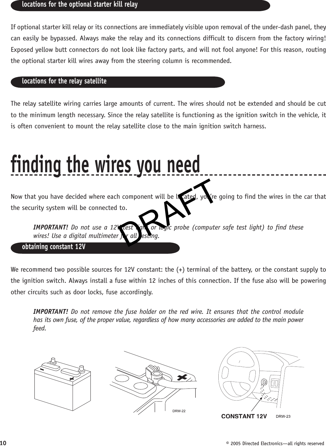 DRAFT10  © 2005 Directed Electronics—all rights reservedlocations for the optional starter kill relayIf optional starter kill relay or its connections are immediately visible upon removal of the under-dash panel, they can easily be bypassed. Always make the relay and its con nec tions difficult to discern from the factory wiring! Exposed yellow butt connectors do not look like factory parts, and will not fool anyone! For this reason, routing the optional starter kill wires away from the steering column is recommended.locations for the relay satelliteThe relay satellite wiring carries large amounts of current. The wires should not be extended and should be cut to the minimum length necessary. Since the relay satellite is functioning as the ignition switch in the vehicle, it is often convenient to mount the relay satellite close to the main ignition switch harness.finding the wires you needNow that you have decided where each component will be located, you’re going to find the wires in the car that the security system will be connected to.IMPORTANT! Do not use a 12V test light or logic probe (computer safe test light) to find these wires! Use a digital multimeter for all testing.obtaining constant 12VWe recommend two possible sources for 12V constant: the (+) terminal of the battery, or the constant supply to the ignition switch. Always install a fuse within 12 inches of this connection. If the fuse also will be powering other circuits such as door locks, fuse accordingly.IMPORTANT! Do not remove the fuse holder on the red wire. It ensures that the control module has its own fuse, of the proper value, regardless of how many accessories are added to the main power feed.DRAFT