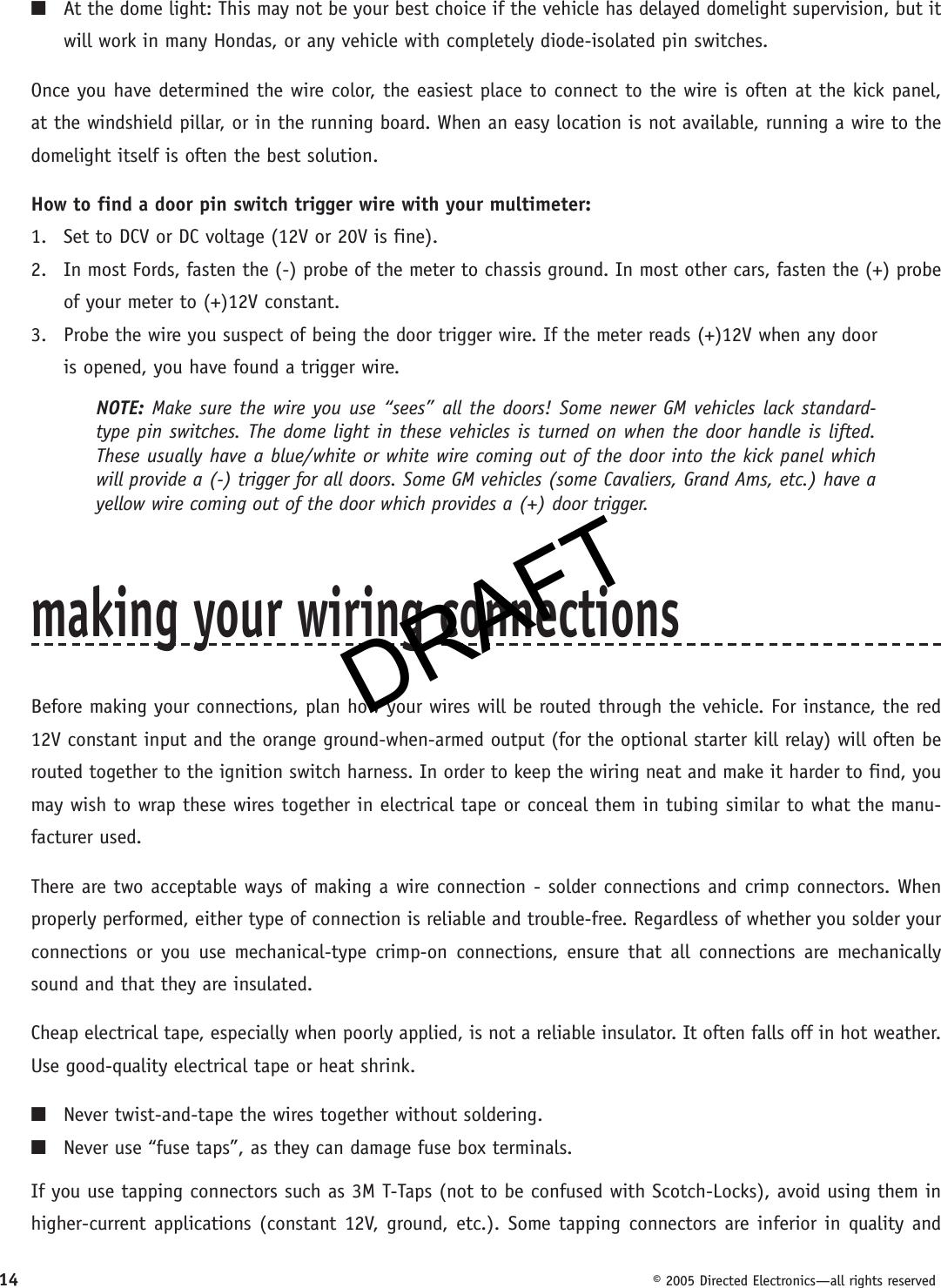 DRAFT14  © 2005 Directed Electronics—all rights reserved■  At the dome light: This may not be your best choice if the vehicle has delayed domelight supervision, but it will work in many Hondas, or any vehicle with completely diode-isolated pin switches.Once you have determined the wire color, the easiest place to connect to the wire is often at the kick panel, at the windshield pillar, or in the running board. When an easy location is not available, running a wire to the domelight itself is often the best solution.How to find a door pin switch trigger wire with your multimeter:1.  Set to DCV or DC voltage (12V or 20V is fine).2.  In most Fords, fasten the (-) probe of the meter to chassis ground. In most other cars, fasten the (+) probe of your meter to (+)12V con stant.3.  Probe the wire you suspect of being the door trigger wire. If the meter reads (+)12V when any door  is opened, you have found a trigger wire.NOTE: Make sure the wire you use “sees” all the doors! Some newer GM vehicles lack standard-type pin switches. The dome light in these vehicles is turned on when the door handle is lifted. These usually have a blue/white or white wire coming out of the door into the kick panel which will provide a (-) trigger for all doors. Some GM vehicles (some Cavaliers, Grand Ams, etc.) have a yellow wire coming out of the door which provides a (+) door trigger.making your wiring connectionsBefore making your connections, plan how your wires will be routed through the vehicle. For instance, the red 12V constant input and the orange ground-when-armed output (for the optional starter kill relay) will often be routed together to the ignition switch harness. In order to keep the wiring neat and make it harder to find, you may wish to wrap these wires together in electrical tape or conceal them in tubing similar to what the manu-facturer used.There are two acceptable ways of making a wire connection - solder con nec tions and crimp connectors. When properly performed, either type of connection is reliable and trouble-free. Regardless of whether you solder your connections or you use mechanical-type crimp-on connections, ensure that all connections are mechanically sound and that they are insulated.Cheap electrical tape, especially when poorly applied, is not a reliable insulator. It often falls off in hot weather. Use good-quality electrical tape or heat shrink.■  Never twist-and-tape the wires together without soldering.■  Never use “fuse taps”, as they can damage fuse box terminals.If you use tapping connectors such as 3M T-Taps (not to be confused with Scotch-Locks), avoid using them in higher-current applications (constant 12V, ground, etc.). Some tapping connectors are inferior in quality and DRAFT