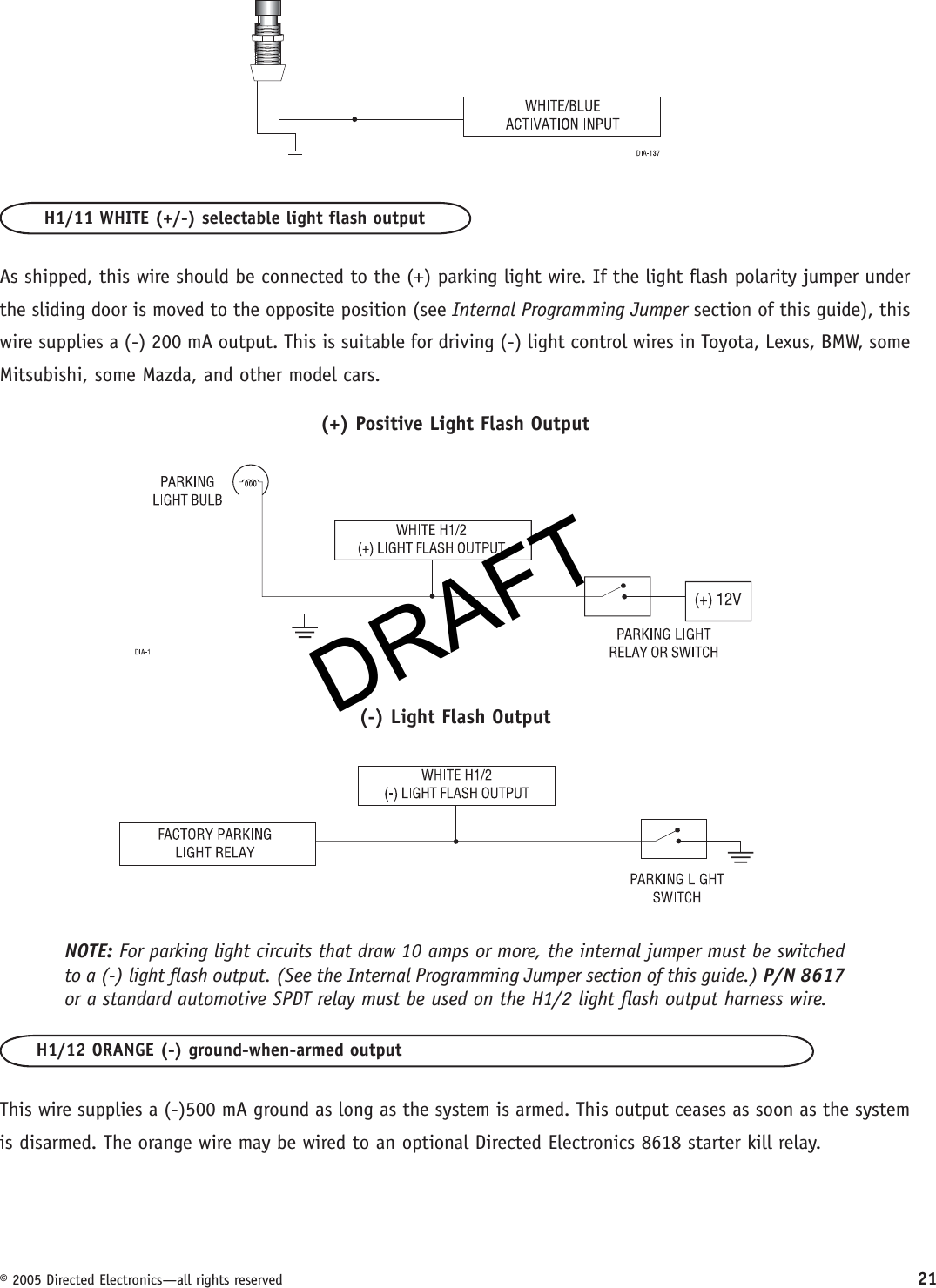 DRAFT© 2005 Directed Electronics—all rights reserved 21H1/11 WHITE (+/-) selectable light flash outputAs shipped, this wire should be connected to the (+) parking light wire. If the light flash polarity jumper under the sliding door is moved to the opposite position (see Internal Programming Jumper section of this guide), this wire supplies a (-) 200 mA output. This is suitable for driving (-) light control wires in Toyota, Lexus, BMW, some Mitsubishi, some Mazda, and other model cars.(+) Positive Light Flash Output(-) Light Flash OutputNOTE: For parking light circuits that draw 10 amps or more, the internal jumper must be switched to a (-) light flash output. (See the Internal Programming Jumper section of this guide.) P/N 8617 or a standard automotive SPDT relay must be used on the H1/2 light flash output harness wire.H1/12 ORANGE (-) ground-when-armed outputThis wire supplies a (-)500 mA ground as long as the system is armed. This output ceases as soon as the system is disarmed. The orange wire may be wired to an optional Directed Electronics 8618 starter kill relay.DRAFT