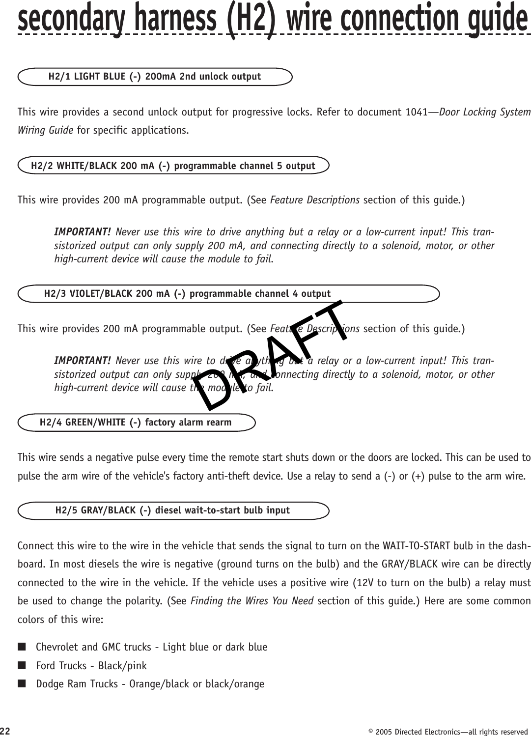 DRAFT22  © 2005 Directed Electronics—all rights reservedsecondary harness (H2) wire connection guideH2/1 LIGHT BLUE (-) 200mA 2nd unlock outputThis wire provides a second unlock output for progressive locks. Refer to document 1041—Door Locking System Wiring Guide for specific applications.H2/2 WHITE/BLACK 200 mA (-) programmable channel 5 outputThis wire provides 200 mA programmable output. (See Feature Descriptions section of this guide.)IMPORTANT! Never use this wire to drive anything but a relay or a low-current input! This tran-sistorized output can only supply 200 mA, and connecting directly to a solenoid, motor, or other high-current device will cause the module to fail.H2/3 VIOLET/BLACK 200 mA (-) programmable channel 4 outputThis wire provides 200 mA programmable output. (See Feature Descriptions section of this guide.)IMPORTANT! Never use this wire to drive anything but a relay or a low-current input! This tran-sistorized output can only supply 200 mA, and connecting directly to a solenoid, motor, or other high-current device will cause the module to fail.H2/4 GREEN/WHITE (-) factory alarm rearmThis wire sends a negative pulse every time the remote start shuts down or the doors are locked. This can be used to pulse the arm wire of the vehicle&apos;s factory anti-theft device. Use a relay to send a (-) or (+) pulse to the arm wire.H2/5 GRAY/BLACK (-) diesel wait-to-start bulb inputConnect this wire to the wire in the vehicle that sends the signal to turn on the WAIT-TO-START bulb in the dash-board. In most diesels the wire is negative (ground turns on the bulb) and the GRAY/BLACK wire can be directly connected to the wire in the vehicle. If the vehicle uses a positive wire (12V to turn on the bulb) a relay must be used to change the polarity. (See Finding the Wires You Need section of this guide.) Here are some common colors of this wire:■  Chevrolet and GMC trucks - Light blue or dark blue■  Ford Trucks - Black/pink■  Dodge Ram Trucks - Orange/black or black/orangeDRAFT