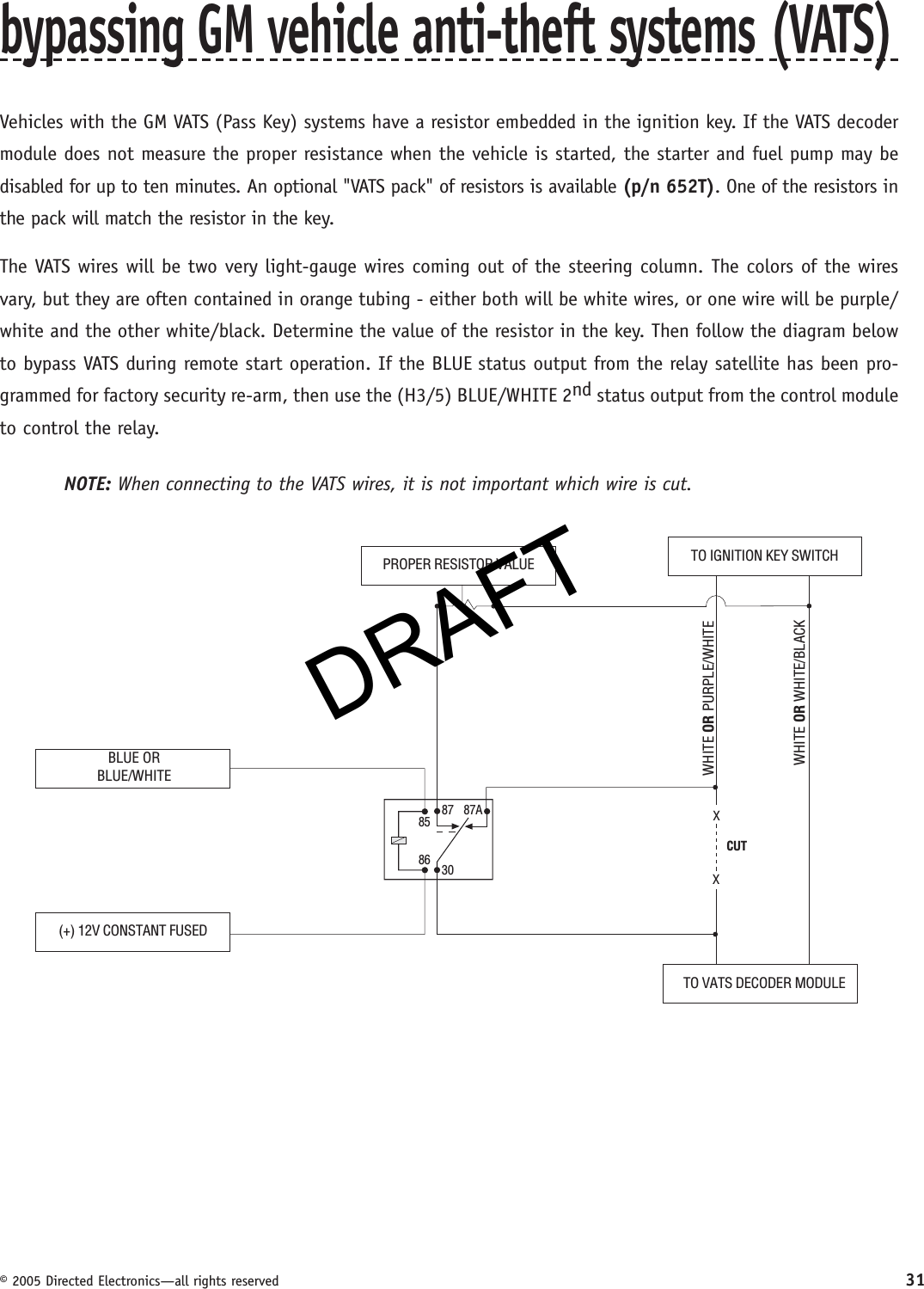 DRAFT© 2005 Directed Electronics—all rights reserved 31bypassing GM vehicle anti-theft systems (VATS)Vehicles with the GM VATS (Pass Key) systems have a resistor embedded in the ignition key. If the VATS decoder module does not measure the proper resistance when the vehicle is started, the starter and fuel pump may be disabled for up to ten minutes. An optional &quot;VATS pack&quot; of resistors is available (p/n 652T). One of the resistors in the pack will match the resistor in the key.The VATS wires will be two very light-gauge wires coming out of the steering column. The colors of the wires vary, but they are often contained in orange tubing - either both will be white wires, or one wire will be purple/white and the other white/black. Determine the value of the resistor in the key. Then follow the diagram below to bypass VATS during remote start operation. If the BLUE status output from the relay satellite has been pro-grammed for factory security re-arm, then use the (H3/5) BLUE/WHITE 2nd status output from the control module to control the relay.NOTE: When connecting to the VATS wires, it is not important which wire is cut.BLUE ORBLUE/WHITE(+) 12V CONSTANT FUSED8586 3087 87ATO IGNITION KEY SWITCHXXCUTPROPER RESISTOR VALUETO VATS DECODER MODULEWHITE OR WHITE/BLACKWHITE OR PURPLE/WHITEDRAFT