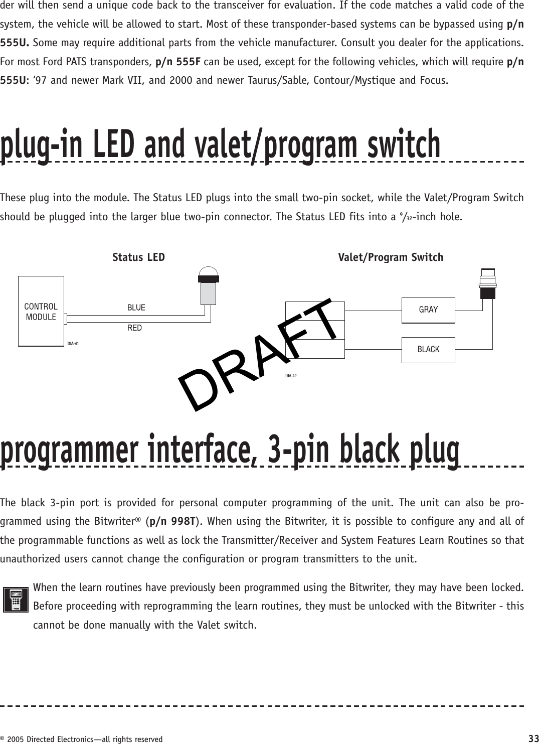 DRAFT© 2005 Directed Electronics—all rights reserved 33der will then send a unique code back to the transceiver for evaluation. If the code matches a valid code of the system, the vehicle will be allowed to start. Most of these transponder-based systems can be bypassed using p/n 555U. Some may require additional parts from the vehicle manufacturer. Consult you dealer for the applications. For most Ford PATS transponders, p/n 555F can be used, except for the following vehicles, which will require p/n 555U: ‘97 and newer Mark VII, and 2000 and newer Taurus/Sable, Contour/Mystique and Focus.plug-in LED and valet/program switchThese plug into the module. The Status LED plugs into the small two-pin socket, while the Valet/Program Switch should be plugged into the larger blue two-pin connector. The Status LED fits into a 9/32-inch hole.   Status LED     Valet/Program SwitchDIA-41programmer interface, 3-pin black plugThe black 3-pin port is provided for personal computer programming of the unit. The unit can also be pro-grammed using the Bitwriter® (p/n 998T). When using the Bitwriter, it is possible to configure any and all of the programmable functions as well as lock the Transmitter/Receiver and System Features Learn Routines so that unauthorized users cannot change the configuration or program transmitters to the unit.When the learn routines have previously been programmed using the Bitwriter, they may have been locked. Before proceeding with reprogramming the learn routines, they must be unlocked with the Bitwriter - this cannot be done manually with the Valet switch.DRAFT