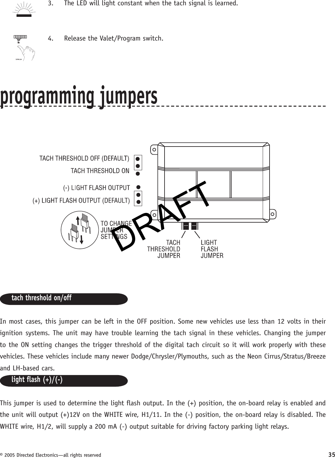 DRAFT© 2005 Directed Electronics—all rights reserved 353.  The LED will light constant when the tach signal is learned.4.  Release the Valet/Program switch.programming jumperstach threshold on/offIn most cases, this jumper can be left in the OFF position. Some new vehicles use less than 12 volts in their ignition systems. The unit may have trouble learning the tach signal in these vehicles. Changing the jumper to the ON setting changes the trigger threshold of the digital tach circuit so it will work properly with these vehicles. These vehicles include many newer Dodge/Chrysler/Plymouths, such as the Neon Cirrus/Stratus/Breeze and LH-based cars.light flash (+)/(-)This jumper is used to determine the light flash output. In the (+) position, the on-board relay is enabled and the unit will output (+)12V on the WHITE wire, H1/11. In the (-) position, the on-board relay is disabled. The WHITE wire, H1/2, will supply a 200 mA (-) output suitable for driving factory parking light relays.KDRAFT